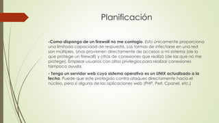 Planificación
-Como dispongo de un firewall no me contagio. Esto únicamente proporciona
una limitada capacidad de respuesta. Las formas de infectarse en una red
son múltiples. Unas provienen directamente de accesos a mi sistema (de lo
que protege un firewall) y otras de conexiones que realizó (de las que no me
protege). Emplear usuarios con altos privilegios para realizar conexiones
tampoco ayuda.
- Tengo un servidor web cuyo sistema operativo es un UNIX actualizado a la
fecha. Puede que este protegido contra ataques directamente hacia el
núcleo, pero si alguna de las aplicaciones web (PHP, Perl, Cpanel, etc.)
 