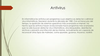 Antivirus
En informática los antivirus son programas cuyo objetivo es detectar o eliminar
virus informáticos. Nacieron durante la década de 1980. Con el transcurso del
tiempo, la aparición de sistemas operativos más avanzados e internet, ha
hecho que los antivirus hayan evolucionado hacia programas más avanzados
que no sólo buscan detectar virus informáticos, sino bloquearlos, desinfectar
archivos y prevenir una infección de los mismos. Actualmente son capaces de
reconocer otros tipos de malware, como spyware, gusanos, troyanos, rootkits
 