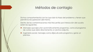 Métodos de contagio
Dichos comportamientos son los que dan la traza del problema y tienen que
permitir la recuperación del mismo.
Dentro de las contaminaciones más frecuentes por interacción del usuario
están las siguientes:
 Mensajes que ejecutan automáticamente programas, como el programa
de correo que abre directamente un archivo adjunto.
 Ingeniería social, mensajes como «Ejecute este programa y gane un
premio».
 