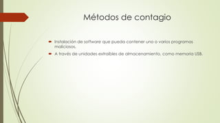 Métodos de contagio
 Instalación de software que pueda contener uno o varios programas
maliciosos.
 A través de unidades extraíbles de almacenamiento, como memoria USB.
 