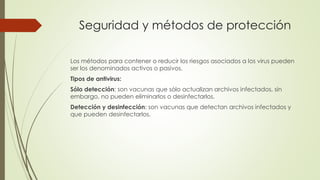 Seguridad y métodos de protección
Los métodos para contener o reducir los riesgos asociados a los virus pueden
ser los denominados activos o pasivos.
Tipos de antivirus:
Sólo detección: son vacunas que sólo actualizan archivos infectados, sin
embargo, no pueden eliminarlos o desinfectarlos.
Detección y desinfección: son vacunas que detectan archivos infectados y
que pueden desinfectarlos.
 