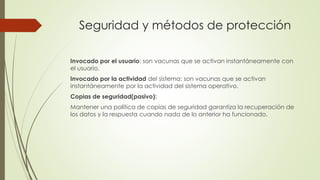 Seguridad y métodos de protección
Invocado por el usuario: son vacunas que se activan instantáneamente con
el usuario.
Invocado por la actividad del sistema: son vacunas que se activan
instantáneamente por la actividad del sistema operativo.
Copias de seguridad(pasivo):
Mantener una política de copias de seguridad garantiza la recuperación de
los datos y la respuesta cuando nada de lo anterior ha funcionado.
 