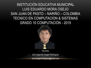 INSTITUCIÓN EDUCATIVA MUNICIPAL
LUIS EDUARDO MORA OSEJO
SAN JUAN DE PASTO – NARIÑO – COLOMBIA
TECNICO EN COMPUTACION & SISTEMAS
GRADO 10 COMPUTACIÓN - 2015
• Docente
• Jairo segundo Inagan Rodríguez
Jairoinaganrodriguez@gmail.com
 
