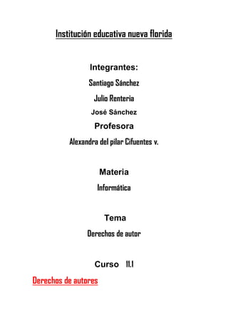 Institución educativa nueva florida


                 Integrantes:
                Santiago Sánchez
                  Julio Renteria
                 José Sánchez

                  Profesora
          Alexandra del pilar Cifuentes v.


                      Materia
                    Informática


                       Tema
                Derechos de autor


                   Curso 11.1
Derechos de autores
 