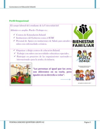 Licenciatura en Educación Infantil.
YESENIA SÁNCHEZ QUINTERO GRUPO 42 Página 5
Perfil Ocupacional
El campo laboral del estudiante de la Universidad del
Atlántico es amplio. Puedes Trabajar en :
 Centros de Estimulación Infantil
 Instituciones del Gobierno como el ICBF
 Personal de Apoyo en instituciones de Salud, para atender a
niños con enfermedades crónicas.
 Organizar y dirigir centros de educación Infantil.
 Trabajar con niños con necesidades educativas especiales.
 Participar en proyectos de las organizaciones nacionales e
internacionales para la ayuda a la infancia.
“Las personas al igual que las aves,
son diferentes en su vuelo, pero
iguales en su derecho a volar”.
 