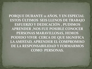 PORQUE DURANTE 11 AÑOS, Y EN ESPECIAL
ESTOS ÚLTIMOS SEIS LLENOS DE TRABAJO
ESFUERZO Y DEDICACIÓN , PUDIMOS
APRENDER ,NOS FUE POSIBLE CONOCER
PERSONAS MARAVILLOSAS, HEMOS
PODIDO VIVIR CERCA DE QUE SIGNIFICA
LA AMISTAD, APRENDER EL COMPROMISO
DE LA RESPONSABILIDAD Y FORMARMOS
COMO PERSONAS.