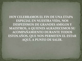 HOY CELEBRAMOS EL FIN DE UNA ETAPA
ESPECIAL EN NUESTRA VIDA, NOS
DESPEDIMOS DE GRANDES AMIGOS Y
MAESTROS, A QUIENES AGRADECEMOS SU
ACOMPAÑAMIENTO DURANTE TODOS
ESTOS AÑOS, QUE NOS PERMITEN EL ESTAR
AQUÍ, A PUNTO DE SALIR.