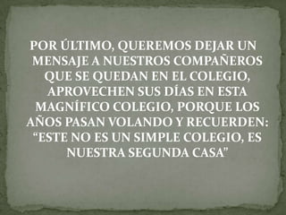 POR ÚLTIMO, QUEREMOS DEJAR UN
MENSAJE A NUESTROS COMPAÑEROS
QUE SE QUEDAN EN EL COLEGIO,
APROVECHEN SUS DÍAS EN ESTA
MAGNÍFICO COLEGIO, PORQUE LOS
AÑOS PASAN VOLANDO Y RECUERDEN:
“ESTE NO ES UN SIMPLE COLEGIO, ES
NUESTRA SEGUNDA CASA”