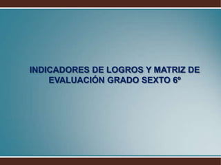 INDICADORES DE LOGROS Y MATRIZ DE EVALUACIÓN GRADO SEXTO 6º
