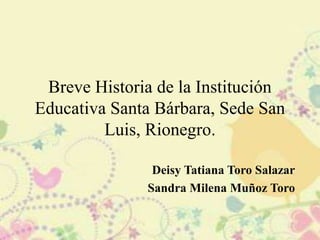 Breve Historia de la Institución
Educativa Santa Bárbara, Sede San
Luis, Rionegro.
Deisy Tatiana Toro Salazar
Sandra Milena Muñoz Toro
 