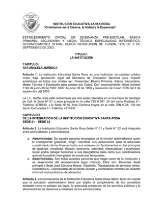 -47625-34290000<br />INSTITUCIÓN EDUCATIVA SANTA ROSA<br />“Orientamos en la Ciencia, la Virtud y la Esperanza”<br />ESTABLECIMIENTO OFICIAL DE ENSEÑANZA PRE-ESCOLAR, BÁSICA                    PRIMARIA, SECUNDARIA Y MEDIA TÉCNICA ESPECIALIDAD INFORMÁTICA, RECONOCIMIENTO OFICIAL SEGÚN RESOLUCIÓN DE FUSIÓN 1726 DE 3 DE SEPTIEMBRE DE 2003.<br />TITULO I.<br />LA INSTITUCIÓN<br />CAPITULO I<br />NATURALEZA JURÍDICA <br />Artículo 1. La Institución Educativa Santa Rosa es una institución de carácter público mixto; bajo aprobación legal del Ministerio de Educación Nacional para impartir enseñanza en todos sus niveles así: Preescolar, Básica Primaria, Básica Secundaria, Media Técnica y Educación para adultos por Ciclos. Con reconocimiento oficial número 1149 de junio 28 de 1997; 0287 de junio 30 de 1999 y resolución de fusión 1726 del 3 de septiembre del 2003.<br />La I. E. Santa Rosa está conformada por dos sedes ubicadas en el municipio de Santiago de Cali: la Sede Nº 01 o sede principal en la calle 72X # 283- 35 del barrio Poblado II – Teléfono 4376659, y la Sede Nº 02 José Cardona Hoyos en la calle 72N # 28 - 130 del barrio Comuneros II – Teléfono 4374631.  <br />CAPITULO II<br />DE LA INTEGRACIÓN DE LA INSTITUCIÓN EDUCATIVA SANTA ROSA <br />SEDE 01 – SEDE 02<br />Artículo 2. La Institución Educativa Santa Rosa Sede N° 01 y Sede N° 02 está integrada entre administrador y administrados.<br />Administrador. Es aquella persona encargada de la función administrativa quien le corresponde gobernar, dirigir, coordinar sus actuaciones para el adecuado cumplimiento de los fines en todos sus ordenes con fundamentos en los principios de igualdad, moralidad, eficacia, economía, celeridad, imparcialidad y publicidad. Quien podrá delegar funciones a sus delegatarios tales como sus coordinadores quienes lo podrán reemplazar en ausencias temporales.<br />Administrados. Son todas aquellas personas que hagan parte de la Institución y se desprendan del representante legal (Rector). Ellos son: Docentes Sede principal y Sede José Cardona Hoyos, Vigilantes, Trabajadores de servicios varios, Secretaria(o), Copropietaria de la tienda escolar y vendedoras internas de carácter informal, manipuladoras de alimentos.<br />Artículo 3. Los funcionarios de la Institución Educativa Santa Rosa deben tener en cuenta que la actuación administrativa tiene por objeto el cumplimiento de los cometidos estatales como lo señalan las leyes, la adecuada prestación de los servicios públicos y la efectividad de los derechos e intereses de los administrados.<br />CAPITULO III<br />DE LAS ACTUACIONES ADMINISTRATIVAS<br />Artículo 4. Las actuaciones administrativas en ambas sedes estarán a cargo del rector(a) quien las desarrollará con arreglo a los principios de: economía, celeridad, eficacia, imparcialidad, publicidad y contradicción.<br />En virtud del principio de economía, el rector o quien haga sus veces tendrá en cuenta las normas procedimentales que se deberán utilizar para agilizar las decisiones, que los procedimientos se adelanten en el menor tiempo posible y con la menor cantidad de gastos de quienes intervengan en ello.<br />En virtud del principio de celeridad, cuando se trate de tramitar cualquier documento bajo su responsabilidad debe oficiarse ante quien corresponda su tramite y no genere pérdida de tiempo al o los necesitados.<br />Parágrafo. El retardo sin causa que lo justifique, será causal de sanción disciplinaria, la cual se podrá imponer de oficio o a través de queja por parte del o los interesados, sin perjuicio de la responsabilidad que pueda corresponder.<br />En virtud del principio de eficacia, se tendrá en cuenta que los procedimientos deben lograr su finalidad.<br />En virtud del principio de imparcialidad todas y cada una de las personas que hagan parte como autoridades administrativas deben actuar teniendo en cuenta que la finalidad de los procedimientos consisten en asegurarle y garantizarle los derechos de todas las personas, sin ninguna clase de discriminación de género; y darán a conocer sus decisiones mediante comunicaciones o publicaciones, a no ser algo que sea reserva del procedimiento.<br />En virtud del principio de contradicción, los interesados tendrán la oportunidad de conocer y si es del caso controvertir decisiones por vías legales. Dicho principio se tendrá en cuenta para resolver todas las cosas o asuntos que puedan suscitarse en la aplicación en cuanto a las reglas procedimentales.<br />CAPITULO IV<br />DE LA ADMISIÓN Y SUS REQUISITOS<br />Artículo 5. Proceso de admisión de los estudiantes. Estará sujeto bajo la responsabilidad del rector(a) y el Consejo Directivo como órgano supremo de la Institución, debiendo colocar en el cronograma institucional o en parte visible los requisitos pertinentes con fecha de apertura y cierre de la misma.<br />Artículo 6. Requisitos de Admisión. Para ser admitido en la Institución Educativa Santa Rosa es necesario cumplir con los siguientes requisitos:<br />     <br />Los estudiantes nuevos deben adquirir el formulario de solicitud de inscripción en la Secretaría de la Institución y los antiguos las encuestas de continuidad.<br />Entregar el formulario o la encuesta de continuidad debidamente diligenciada, en las fechas previstas por la Institución.<br />El estudiante nuevo deberá:<br />Asistir a una entrevista, la cual será programada anticipadamente por la Institución.<br />Obtener la orden de matricula, previa evaluación de la entrevista y de la revisión de antecedentes tanto académicos como disciplinarios.<br />El estudiante que por algún motivo se halla retirado de la Institución Educativa Santa Rosa y desee reingresar a la misma, debe entregar una solicitud por escrito a la Administración con copia a los Consejos Directivo y Académico, para que se haga el estudio pertinente de aquel si en su anterior estadía en la Institución obtuvo mala conducta en lo disciplinario o bajo rendimiento académico, teniendo en cuenta el seguimiento optimo al debido proceso.<br />Artículo 7. Ingreso de estudiantes al Grado Sexto. La Institución Educativa Santa Rosa admitirá, además de los estudiantes aprobados del Grado Quinto de ambas Sedes, a estudiantes que provengan de otras Instituciones Educativas especialmente los que hagan parte de la comuna 13.  Dicho acto estará sujeto a la disponibilidad de cupos.         <br />CAPITULO V<br />DE LA MATRICULA Y SUS REQUISITOS<br />Artículo 8. Matricula. Es un registro que se lleva o se le hace a una persona, a la cual se le atribuye un número con el objetivo de facilitar su identificación al momento de ser requerido. Por tal motivo es importante que el estudiante se presente en la fecha y hora indicada por la Institución en donde el aspirante a la adquisición de dicho cupo, sí es menor de edad, vendrá acompañado por su representante legal o acudiente de lo contrario lo hará a titulo personal aportando los siguientes documentos:<br />       <br />Fotocopia del documento de identidad.<br />Tres fotos 3x4.<br />Paz y salvo de la Institución de su procedencia como estudiante nuevo.<br />Certificado médico.<br />Fotocopia de la E.P.S o SISBEN.<br />Carta actualizada que certifique la condición de desplazado o exonerado.<br />Boletín de calificaciones (quinto informe) del año lectivo anterior. Para estudiantes nuevos de bachillerato, certificado(s) de estudio de años anteriores debidamente legalizados.<br />Recibos de pagos de costos complementarios (solo para estudiantes de bachillerato) y otros de acuerdo a nuestra legislación vigente.<br />Parágrafo. La Institución Educativa Santa Rosa en uso de sus atribuciones legales y constitucionales contará con una matricula extraordinaria o transferencia autorizada por el Consejo Directivo, teniendo en cuenta los requisitos de admisión y/o matricula como lo ordena el artículo noveno de este código, hasta un (1) mes después de la matricula ordinaria, a excepción de caso fortuito, o fuerza mayor, o solicitud expresa de la Secretaría de Educación Municipal si existiere el cupo disponible.<br />Artículo 9.  De las edades para su admisión <br />La Institución Educativa Santa Rosa atendiendo a lo exegéticamente puntualizado en el artículo octavo del decreto 1860 de 1994, adopta el siguiente rango de edades respetando el derecho a la educación pública estatal de quienes pretendan superarse académicamente:<br />Preescolar cinco (5) años cumplidos.<br />Primero de primaria seis (6) años.<br />Segundo de primaria siete (7) años.<br />Tercero de primaria ocho (8) años.<br />Cuarto de primaria nueve (9) años.<br />Quinto de primaria diez a once (10-11) años.<br />Sexto de secundaria hasta trece (13) años.<br />Séptimo de secundaria hasta catorce (14) años.<br />Octavo de secundaria hasta quince (15) años.<br />Noveno de secundaria hasta dieciséis (16) años.<br />Décimo de media técnica hasta diecisiete (17) años.<br />Once de media técnica hasta dieciocho (18) años.      <br />Parágrafo. Teniendo en cuenta el artículo en mención y que la educación es un derecho público de régimen estatal, es potestad del rector(a) y/o Consejo Directivo la admisión de estudiantes con mayor número de edades. A excepción de los estudiantes con edades relativamente mayores y que hacen parte de los programas de Aprendizajes Básicos, Aceleración del Aprendizaje y de la Educación por Ciclos.<br />Artículo 10.  De los Criterios de Cobros <br />Para la atención sobre este particular nos debemos basar en la resolución Nº 4143.2.21.1599 de abril 2 de 2008 emanada de la Secretaría de Educación Municipal de Santiago de Cali que puntualiza: <br />Los Consejos Directivos podrán establecer cobros única y exclusivamente por los siguientes aspectos:<br />Derechos académicos. Es la suma regulada con la cual las familias de manera solidaria pueden hacerlo para atender todos los costos de servicios educativos, a excepción de salarios y prestaciones sociales del personal requerido por los establecimientos del estado, para la formación integral de hijos(as) durante el año lectivo. Se registrará la suma por matricula que se cobra por estudiante al ser vinculado o al renovársele su vinculación, la cual rige para los estudiantes de bachillerato.<br />Servicios complementarios. Corresponde a la suma anual que debe ser cancelada por los padres de familia para el suministro de bienes y servicios de carácter complementario definidos por la Institución Educativa dentro del PEI. Sobre este aspecto se incluye únicamente lo que tiene que ver con materiales, equipos educativos, equipos de comunicación, proyectos pedagógicos, bienestar estudiantil (Enfermería, Odontología, Psicología), código de convivencia, gastos de funcionamiento, equipos de laboratorio, capacitación de docentes, eventos culturales, impresos y comunicaciones, informes de evaluaciones, reparación de muebles e inmuebles, enseres y mantenimiento de equipos.<br />Cobros periódicos. Corresponde a la suma que se debe pagar por servicios específicos ofrecidos por la Institución y autorizados por la Secretaria de Educación Municipal. En el caso que nos ocupa el Consejo Directivo, con base en los costos de referencia máximo definidos en el artículo cuarto de la resolución en mención, adoptará el valor que se cobra a los estudiantes que soliciten la expedición de certificados o constancias de cualquier índole, reposición de carnet, certificación del grado noveno, otras certificaciones, derechos de grado (impresión del diploma y acta de grado) aplicable al undécimo (11º) grado, al igual que las estampillas para la adquisición del diploma de grado.<br />Parágrafo. Los recursos originados por el cobro de estos conceptos autorizados deben consignarse y ser administrados a través del Fondo de Servicios Educativos de la Institución Educativa Santa Rosa y de acuerdo a las disposiciones que los rijan.<br />TITULO II. <br />ORGANOS DEL GOBIERNO ESCOLAR <br />Artículo 11. Comunidad Educativa. De acuerdo con el artículo 6°, de la ley 115 de      1994, la comunidad educativa esta conformada por:<br />Los estudiantes matriculados.<br />Los padres y madres, acudientes o en su defecto los responsables de la educación de los estudiantes matriculados.<br />Los docentes vinculados que laboren en la institución.<br />Los directivos docentes y administrativos escolares que cumplen funciones directas en la prestación del servicio educativo.<br />Los egresados.<br />Artículo 12. Todos los miembros de la comunidad educativa son competentes para participar en la dirección de la institución y opinar por medio de sus representantes en los órganos del gobierno escolar usando los medios y procedimientos establecidos por la Ley General de Educación y sus decretos reglamentarios.<br />Artículo 13. Órganos del gobierno escolar de la Institución Educativa Santa Rosa:<br />El Consejo Directivo, como instancia directa de participación de la comunidad educativa y de orientación administrativa y académica de la Institución.<br />El Consejo Académico, como instancia superior para participar en la orientación pedagógica de la Institución.<br />El Consejo de Estudiantes, se constituye en la instancia para la participación de los estudiantes en los procesos de evaluación, desarrollo y toma de decisiones de todos los estudiantes.<br />El Consejo de Padres de Familia, es el órgano que garantiza con la Asociación de Padres de Familia (cuando ésta exista), la participación de los padres en las decisiones institucionales.<br />Artículo 14. La composición del Consejo Directivo de la Institución Educativa Santa Rosa es la siguiente:<br />El rector(a) quien lo presidirá y convocara ordinariamente una vez por mes y extraordinariamente cuando lo considere conveniente.<br />Dos representantes del personal docente elegidos por la mayoría de los votantes en una asamblea de docentes.<br />Dos representantes de los padres de familia, elegidos por el consejo de padres de familia.<br />Un representante de los estudiantes elegido por el Consejo de Estudiantes, entre los alumnos que se encuentren cursando el último grado de educación ofrecido por la Institución.<br />Un representante de los egresados, elegido por el Consejo Directivo de ternas presentadas por las organizaciones que aglutinen la mayoría de ellos, o en su defecto por quien haya ejercido en el año inmediatamente anterior el cargo de representante de los estudiantes.<br />Un representante de los sectores productivos organizados en el ámbito local o subsidiariamente de las entidades que auspicien o patrocinen el funcionamiento de la Institución Educativa. El representante será elegido por el Consejo Directivo, de candidatos propuestos por las respectivas organizaciones. <br />Parágrafo 1. Los administradores escolares podrán participar en las deliberaciones del Consejo Directivo con voz pero sin voto, cuando este le formule invitación a solicitud de cualquiera de sus miembros.<br />Parágrafo 2. Dentro de los primeros 60 días calendario siguientes de la iniciación de clases de cada periodo lectivo anual, deberá quedar integrado el Consejo Directivo y entrar en ejercicio de sus funciones. Con tal fin que el rector(a) convocará con la debida anticipación a los diferentes estamentos para efectuar las elecciones correspondientes. <br />Parágrafo 3. Cuando el número de afiliados a la Asociación de Padres alcance la mitad mas uno de los Padres de Familia de los estudiantes de la Institución, la asamblea de la asociación, elegirá uno de los dos representantes de los padres ante el Consejo Directivo, caso en el cual el Consejo de Padres elegirá solamente a un Padre de Familia como miembro del Consejo Directivo (parágrafo 2 del decreto 1286 de 2005).<br />Artículo 15.  Funciones del Consejo Directivo<br />Tomar las decisiones que afecten el funcionamiento de la Institución.<br />Servir de instancia para resolver los conflictos que se presenten entre docentes y administrativos con los estudiantes del plantel, después de haber agotado los procedimientos previstos en el manual de convivencia.<br />Adoptar el manual de convivencia, de conformidad con las normas vigentes.<br />Fijar los criterios para la asignación de cupos disponibles para la admisión de nuevos estudiantes.<br />Asumir la defensa y garantía de los derechos de toda la comunidad educativa, cuando alguno de sus miembros se sienta lesionado.<br />Aprobar el plan anual de actualización académica del personal docente presentado por el Rector(a).<br />Participar en la planeación y evaluación del Proyecto Educativo Institucional, del currículo y del plan de estudios y someterlo a la consideración de la Secretaría de Educación respectiva o del organismo que haga sus veces, para que verifique el cumplimiento de los requisitos.<br />Estimular y controlar el buen funcionamiento de la Institución Educativa.<br />Establecer estímulos y sanciones para el buen desempeño académico y social del estudiante.<br />Participar en la evaluación anual de los docentes, directivos docentes y personal administrativo de la Institución.<br />Recomendar criterios de participación de la Institución en actividades comunitarias, culturales, deportivas y recreativas.<br />Establecer el procedimiento para el uso de las instalaciones en actividades educativas, culturales, recreativas, deportivas y sociales de la respectiva comunidad educativa.<br />Promover las relaciones de tipo académico, deportivo y cultural con otras Instituciones Educativas.<br />Aprobar el presupuesto de ingresos y gastos de los recursos propios y la forma de recolectarlos.<br />Darse su propio reglamento.           <br />Artículo 16. El Consejo Académico es convocado y presidido por el rector(a). Estará integrado por los Directivos Docentes, Docentes y un Docente por cada área o grado que ofrezca la Institución, los cuales se reunirán periódicamente para participar en:<br />El estudio, modificación y ajustes al currículo, de conformidad con lo establecido en la Ley General de Educación.<br />La organización del plan de estudio.<br />La evaluación anual institucional.<br />Todas las funciones que atañen a la buena marcha de la Institución Educativa.<br />TITULO III.<br />REGLAS DE HIGIENE, SALUD Y PRESENTACIÓN PERSONAL<br />El estudiante de la Institución Educativa Santa Rosa debe practicar hábitos de excelente higiene y presentación personal que faciliten el desarrollo de su personalidad, conservando la naturalidad y sencillez.<br />Artículo 17. Higiene y Salud. La comunidad educativa tiene el deber de preservar su propia salud y de contribuir a la de todos sus miembros.<br />Parágrafo 1. La detección de cualquier indicio de enfermedad infectocontagiosa, será comunicada inmediatamente a la coordinación siguiendo el conducto regular con el fin de que sean tomadas las medidas oportunas y pertinentes al caso.<br />Parágrafo 2. Lavar las manos, después de usar las baterías sanitarias, antes de comer y en cada ocasión que lo amerite debe ser una constante en los estudiantes de la Institución.<br />Parágrafo 3. Por higiene y salud todo estudiante debe usar pañuelo de tela o desechable.<br />Parágrafo 4. Para garantizar a todos un adecuado, agradable y buen servicio del Restaurante Escolar, es necesario que el estudiante:<br />Se comporte adecuadamente, guardando el orden y el respeto por las filas y las buenas maneras..l<br />Tenga una postura adecuada en las sillas y mesas. <br />Mastique con la boca cerrada y adecuadamente los alimentos.<br />Parágrafo 5. Es de uso imprescindible los implementos de aseo personal (desodorante, talcos, cepillo y crema dental), que garanticen una asepsia adecuada del estudiante, indispensable para la convivencia en comunidad.<br />Parágrafo 6. En las sedes de la Institución Educativa Santa Rosa, se debe tener un botiquín con todos materiales necesarios para poder asistir correctamente a nuestro alumnado en caso de urgencia, ya que el botiquín escolar es el conjunto de materiales precisos para realizar pequeñas curas de urgencia o aliviar síntomas hasta que el alumno sea asistido por un Servicio de Urgencias o trasladado a un Centro de Salud.<br />Artículo 18. Está terminantemente prohibido fumar en la Institución y/o consumir sustancias psicoactivas e inducir a otros al porte, comercio y consumo de las mismas en el ámbito escolar.<br />Artículo 19. Instrumentos de Comunicación. Hay elementos que por buenos y útiles que sean, pueden afectar la higiene física y mental del estudiante, llevados por la moda a un uso continuo en el que distraen a los demás y así mismo en completa contradicción con las finalidades educativas de una Institución. Tales objetos son: Instrumentos de comunicación, grabación, fotografía y audición como cámaras fotográficas, I-Pods, celulares, reproductores de MP3 y MP4 y otros que habrá que señalar cuando aparezcan nuevos inventos o nuevas nomenclaturas.<br />Con esto se trata de fortalecer no sólo la concentración de los alumnos en las aulas de clase y el descanso mental en los comportamientos y daños que no se pueden permitir en una Institución Educativa como los siguientes:<br />Alejamiento de la realidad.<br />Aislamiento de los demás.<br />Uso o robo de aparatos ajenos.<br />Ofensas a la privacidad de alumnos y docentes a través de fotos, grabaciones, montajes, blogs, mails, etc.<br />Por lo tanto se prohíbe traer a la Institución Educativa Santa Rosa, los instrumentos mencionados so pena -en caso contrario- de que sean retirados y devueltos a las familias, según lo que establecerá en Consejo Directivo de la misma.<br />Artículo 20. El Botiquín <br />Debe consistir en una caja con asa transportable a donde sea.<br />Debe ser de fácil identificación y estar en un lugar seguro, lejos del alcance de los niños y niñas para evitar accidentes.<br />Que se pueda cerrar herméticamente, dificultando el acceso de los niños y niñas, pero sin llave ni candado para acceso rápido de un adulto.<br />Debe ubicarse en un lugar fresco, seco y preservado de la luz.<br />Es necesario que el botiquín presente una lista pegada y actualizada en el frente para conocer con que elementos y remedios contamos. La lista debe ser actualizada como mínimo 2 veces al año.<br />Es imprescindible guardar los medicamentos con sus estuches originales y su prospecto que indique la dosis según edad del niño(a) o peso y también, nos informará de indicaciones y los efectos secundarios.<br />Los docentes, el personal de servicios generales y directivos deben tener conocimiento de la localización del botiquín. <br />Artículo 21. Contenido del Botiquín.  En el botiquín se debe tener:<br />Material Sanitario.<br />Termómetro.<br />Tijeras de punta redonda.<br />Pinzas de depilar.<br />Tiritas de distintos tamaños.<br />Guantes de látex de un solo uso: se usarán siempre que realicemos una curación.<br />Jabón líquido.<br />Frasco de alcohol de 90º: para desinfectar objetos.<br />Agua oxigenada: es un buen hemostático, ayudando a detenerlas hemorragias, se usa para limpiar heridas.<br />Antisépticos: Povidona yodada o Clorhexidina para evitar infecciones.<br />Suero salino fisiológico: para limpiar heridas.<br />Compresas de gasa estéril: para comprimir heridas o cubrirlas.<br />Vendas de gasa de diferentes medidas.<br />Venda elástica.<br />Esparadrapo.<br />Linterna.<br />Pañuelo triangular: lo utilizaremos en caso de precisar inmovilizar un brazo (cabestrillo) o piernas.<br />Mascarilla de protección facial: se utilizará en caso de que sea necesaria la respiración artificial “boca a boca”.<br />Artículo 22. Presentación Personal<br />La Institución Educativa Santa Rosa considera que deben existir pautas de presentación personal que respondan al perfil deseado por los diferentes estamentos (Directivos, Profesores, Padres y Estudiantes) que sirva de ejemplo para niños, niñas y jóvenes en proceso de formación. <br />Estas pautas tienen el propósito de contribuir de manera significativa a la construcción y posterior definición de la identidad de nuestros niños y jóvenes, en un mundo que les presenta y vende una mezcla confusa de señales, signos y símbolos.<br />Cuidar la presentación personal, presentándose con pulcritud orden y aseo.  <br />Cuidar los zapatos embetunándolos y usándolos adecuadamente. <br />No dañar el uniforme rayándolo o pintándolo.<br />Los hombres deben llevar el cabello bien presentado, teniendo siempre en cuenta el respeto por si mismos y por los otros.<br />No se acepta el pelo teñido de colores llamativos, ni el uso de cortes extravagantes. <br />El uniforme debe corresponder al asignado para el día y estar en perfecto estado (pantalones y sudaderas con ruedo, camisas y camisetas limpias, correa para los hombres, etc.)<br />La camisa y blusa deberá llevarse por dentro del pantalón o la falda, durante las clases, salidas y actividades especiales. <br />El uniforme debe usarse exclusivamente en las actividades escolares dentro y fuera de la institución; cualquier comportamiento identificado como negativo se agrava si el estudiante lo ha cometido vistiendo el uniforme. <br />En las mujeres, elementos como aretes, collares, maquillajes o tinturas, deben ser moderados y estéticos, acordes con el uniforme. <br />Mantener el cabello bien arreglado, sin mechones por la cara que entorpezcan la realización de las actividades escolares. <br />Artículo 23. Uniforme de diario<br />Hombres: Pantalón de dril verde claro, camisa blanca con logotipo de la institución, zapatos negros y medias blancas.<br />Mujeres: Falda de cuadros, camisa blanca con logotipo de la institución, zapatos negros y medias blancas.<br />Uniforme de Educación Física: Unificado por Secretaría de Educación Municipal de Santiago de Cali.<br />Parágrafo. El uniforme de diario y de educación física es de porte obligatorio. Cuando por alguna razón el estudiante no pueda portarlo, debe solicitar por escrito un permiso ante la coordinación respectiva el cual debe portar durante el tiempo que éste señale.  <br />TITULO IV.<br />BIENES MUEBLES E INMUEBLES<br />CAPITULO I<br />DEL CUIDADO Y USO DE BIENES MUEBLES E INMUEBLES<br />Se consideran bienes muebles e inmuebles donados o comprados:<br />Mobiliario, Ventiladores, Televisores, DVD, Proyector de acetatos, Video Beam, Grabadoras, Material didáctico, Implementos Deportivos, Videos, Lámparas, Escritorios y Sillas, Equipos de Computo, Implementos de laboratorio, Trajes de danzas, Lockers, Libros y Enciclopedias, Sillas Rimax, Instrumentos Musicales.<br />Biblioteca, Baños, Laboratorios, Restaurante, Almacén, Salas de Sistemas, Sala de Profesores, Salones de Clase, Oficinas, Portería, Enfermería, Tienda escolar, Patios.<br />Artículo 24. Los bienes muebles e inmuebles de la Institución Educativa Santa Rosa son de ella y pertenecen a ella y estarán a cargo y cuidado del rector(a) y de todos los que en ella compartimos y prestamos sus servicios; especialmente los vigilantes teniendo en cuenta el turno correspondiente.<br />Artículo 25. Los bienes muebles e inmuebles de la Institución deberán ser cuidadosamente utilizados por la comunidad educativa. Cuando algún miembro de esta cause daño de forma intencionada o por negligencia, al mobiliario y material de la institución queda obligado a reparar el daño causado o hacerse cargo del costo económico de su reparación. En el caso de los estudiantes, sus padres o acudientes serán los responsables civiles.<br />Artículo 26. Las instalaciones de la Institución estarán en perfectas condiciones físicas y de limpieza, respetando las debidas garantías de higiene.<br /> <br />Artículo 27. Siempre debe haber un responsable del préstamo de un espacio o cualquier material de la Institución. El préstamo para material didáctico, deportivo o textos se debe realizar presentando un carné y llenando un formato, incluyendo al personal docente y administrativo. Este será tramitado ante el almacenista.<br />En el formato se registra la fecha, la hora y el estado en el que se entrega el espacio o el material a quien lo solicitó, también se registra la fecha y la hora en que debe ser devuelto, el estado  y la firma de quien devuelve el material prestado.<br />Artículo 28. Los integrantes de la comunidad educativa tienen el derecho y el deber de informar los daños causados en los bienes e inmuebles de la Institución.<br />Artículo 29.  Al finalizar el año se deberá entregar el paz y salvo por todo concepto a los estudiantes, docentes y administrativos.<br />CAPITULO II<br />DEL USO DE IMPLEMENTOS DEPORTIVOS<br />Artículo 30. Los estudiantes deben presentar el carné para solicitar el préstamo de los juegos y elementos deportivos. El coordinador o docente encargado llenará el formato correspondiente para el préstamo del material solicitado en el cual se registra la fecha, la hora, el estado y la cantidad de artículos que se prestan.  <br />  <br />Artículo 31. Realizada la actividad deportiva o recreativa el estudiante devolverá los elementos que se le han prestado. El almacenista, el coordinador o docente encargado le entregará el carné que presentó para el préstamo y registrará en el formato de préstamo la fecha, la hora y el estado en el que se recibe.<br />Artículo 32. El docente que requiera utilizar los juegos y/o elementos deportivos deberá solicitar con anticipación al almacenista o quien tenga a su cargo ésta responsabilidad para  que le sean reservados los implementos y/o espacios requeridos.<br /> <br />Artículo 33. El docente que solicite el préstamo de los juegos y/o elementos deportivos deberá diligenciar el formato para el préstamo de estos implementos; en el cual se registra fecha, hora y estado en el que se presta y se recibe el material.<br />TITULO V.<br />DE LAS NORMAS DE CONVIVENCIA SOCIAL<br />Si la educación integral del hombre es aquella que promueve en éste, el desarrollo del interés por el saber, sus capacidades y habilidades para desenvolverse en sociedad y el acceso al conocimiento científico como elemento útil para la realización personal y el progreso social, es necesario que la Institución Educativa Santa Rosa establezca una normatividad que garantice la convivencia  por nuestra comunidad, donde se refleje un orden jerárquico, unas normas de relación y una definición de derechos y deberes que comulguen con la Constitución Nacional en su artículo 67 que reconoce en la educación un derecho de la persona y un servicio público que tiene una función social; la Ley General de la Educación de febrero 8 de 1994 en su artículo 73 obliga a la Institución Educativa a elaborar y poner en práctica un proyecto educativo institucional (P.E.I).<br />Que bajo la normatividad de la carta universal de los derechos humanos adoptada y proclamada por la Asamblea General en su resolución 217 A (III), de 10 de diciembre de 1948 en sus artículos 1, 2, 3, 5, 7, 18, 26 y 27, el código de la Infancia y la Adolescencia o ley 1098 de noviembre de 2006 en sus artículos 3, 4, 7, 8, 9, 11, 15, 16, 17, 18, 28, 30, 31, 38, 39, 40, 41, 42, 43, 44, 45,  y cuyo propósito fundamental es generar al interior de nuestra institución un ambiente sano y respetuoso de la dignidad y de los derechos de los niños, niñas, adolescentes y adultos pertenecientes a la misma. Así como erradicar todas las formas de discriminación, exclusión, maltrato y menoscabo de la dignidad humana, en un proceso de construcción colectiva, se proponen las siguientes normas de convivencia.<br />CAPITULO I<br />DE LOS PADRES DE FAMILIA<br />Artículo 34. Entiéndase por “padres de familia” a los padres y madres de familia, así como a los tutores o quienes ejercen la patria potestad o acudientes debidamente autorizados en el momento de la matrícula (decreto 1286 de abril 26 de 2005 articulo 1º parágrafo). <br />Artículo 35. Perfil del padre de familia y/o responsable del educando ante la I. E. Santa Rosa<br />El padre de familia de nuestra Institución debe ser una persona amable, colaboradora, comprometida en el proceso intelectual, ético, social y espiritual de los educandos. Emprendedor y optimista a pesar de las dificultades, leal y solidario con la comunidad educativa.<br />DEBERES Y DERECHOS<br />Entiéndase por deber toda responsabilidad que asume una persona al interior de todo grupo humano y que se expresa en forma de norma, que permita la sana convivencia de acuerdo a los derechos establecidos en la Constitución y en las leyes, de manera que contribuya a la formación integral del ser y al establecimiento de sanas relaciones entre los miembros de la comunidad.<br />El derecho es ante todo la facultad, posibilidad o garantía que toda persona posee dentro del orden normativo nacional, local e institucional, estos buscan fundamentalmente guiar la formación de la conducta humana en sociedad, inspirado en postulados de justicia, cuya base son las relaciones sociales existentes que determinan su contenido y carácter. En otras palabras, es el conjunto de posibilidades de una persona en pro de su libre desarrollo y que al igual que los deberes, se expresa en este manual en forma de normas que regulan la convivencia social y permiten resolver los conflictos interpersonales.<br />Artículo 36. La Institución Educativa Santa Rosa, respetuosa de las normas, se atempera a lo dispuesto en el decreto 1286 /05, que dice: “Ámbito de aplicación. El presente decreto tiene por objeto promover y facilitar la participación efectiva de los padres de familia en los procesos de mejoramiento educativo de los establecimientos de educación preescolar, básica y media, oficiales y privados, de acuerdo con los artículos 67 y 38 de la Constitución Política y el artículo 7 de la Ley 115 de 1994.”<br />Artículo 37. Derechos de los padres de familia. Los principales derechos de los padres de familia en relación con la educación de sus hijos son los siguientes:<br />Elegir el tipo de educación que, de acuerdo con sus convicciones, procure el desarrollo integral de los hijos, de conformidad con la Constitución y la Ley.<br />Recibir información del Estado sobre los establecimientos educativos que se encuentran debidamente autorizados para prestar el servicio educativo.<br />Conocer con anticipación o en el momento de la matrícula las características del establecimiento educativo, los principios que orientan el proyecto educativo institucional, el manual de convivencia, el plan de estudios, las estrategias pedagógicas básicas, el sistema de evaluación escolar y el plan de mejoramiento institucional.<br />Expresar de manera respetuosa y por conducto regular sus opiniones respecto del proceso educativo de sus hijos, y sobre el grado de idoneidad del personal docente y directivo de la institución educativa.<br />Participar en el proceso educativo que desarrolle el establecimiento en que están matriculados sus hijos y, de manera especial, en la construcción, ejecución y modificación del proyecto educativo institucional.<br />Recibir respuesta suficiente y oportuna a sus requerimientos sobre la marcha del establecimiento y sobre los asuntos que afecten particularmente el proceso educativo de sus hijos.<br />Recibir durante el año escolar y en forma periódica, información sobre el rendimiento académico y el comportamiento de sus hijos.<br />Conocer la información sobre los resultados de la pruebas de evaluación de la calidad del servicio educativo y, en particular, del establecimiento en que se encuentran matriculados sus hijos.<br />Elegir y ser elegido para representar a los padres de familia en los órganos de gobierno escolar y ante las autoridades públicas, en los términos previstos en la Ley General de Educación y en sus reglamentos.<br />Ejercer el derecho de asociación con el propósito de mejorar los procesos educativos, la capacitación de los padres en los asuntos que atañen a la mejor educación y el desarrollo armónico de sus hijos.<br />Ser escuchado y atendido por los maestros y directivos de la institución, conforme al horario que se fije para tal fin y que se comunique oportunamente.<br />Artículo 38. Deberes de los padres de familia. Con el fin de asegurar el cumplimiento de los compromisos adquiridos con la educación de sus hijos, corresponden a los padres de familia los siguientes deberes:<br />Matricular oportunamente a sus hijos en el establecimiento educativo debidamente reconocidos por el Estado de acuerdo al cronograma publicado por la secretaria de educación, así como asegurar su permanencia durante su edad escolar obligatoria.<br />Contribuir para que el servicio educativo sea integral con el ejercicio del derecho a la educación y en cumplimiento de sus fines sociales y legales.<br />Cumplir con las obligaciones contraídas en el acto de matrícula y en el manual de convivencia, para facilitar el proceso educativo.<br />Contribuir en la construcción de un clima de respeto, tolerancia y responsabilidad mutua que favorezca la educación de los hijos y la mejor relación entre los miembros de la comunidad educativa.<br />Comunicar oportunamente, y en primer lugar a las autoridades del establecimiento educativo, las irregularidades de que tengan conocimiento, entre otras, en relación con el maltrato infantil, abuso sexual, explotación sexual, tráfico o consumo de sustancias ilícitas. En caso de no recibir pronta respuesta acudir a las autoridades competentes.<br />Apoyar al establecimiento en el desarrollo de las acciones que conduzcan al mejoramiento del servicio educativo y que eleven la calidad de los aprendizajes, especialmente en la formulación y desarrollo de los planes de mejoramiento institucional.<br />Acompañar el proceso educativo en cumplimiento de su responsabilidad como primeros educadores de sus hijos, para mejorar la orientación personal y el desarrollo de valores ciudadanos.<br />Participar en el proceso de autoevaluación anual del establecimiento educativo.<br />Asistir a las citaciones que los docentes o directivos docentes les hagan para tratar asuntos relacionados con la educación de sus hij@s. Estas deben ser programadas con tres (3) días de anticipación, cuando la situación no amerite un encuentro urgente.  En tal caso, los padres deberán presentarse de inmediato.<br />Mantener actualizados los datos de residencia y números telefónicos, de manera que se garantice la comunicación entre la institución y ellos. Todo cambio de domicilio o número telefónico debe ser reportado inmediatamente, el no hacerlo obliga a la institución a reportar cualquier situación que lo requiera a las autoridades competentes.<br />CAPITULO II<br />DE LOS ESTUDIANTES<br />El estudiante de la Institución Educativa Santa Rosa debe poseer el siguiente perfil:<br />Honesto, respetuoso, colaborador, con gran sentido de pertenencia, comprometido con los procesos de su formación personal y social.<br />Con gran nivel de autoestima, autonomía, sensible, solidario, reflexivo, responsable y justo. Bajo estos parámetros serán sus derechos fundamentales.<br />Artículo 39. Derechos fundamentales<br />Como derechos de los educandos se consideran los consagrados en la Constitución Nacional de 1991 y en el código de la infancia y la adolescencia (ley 1098 de noviembre 8 de 2006), además, aquellos que están consagrados expresa o tácitamente en la legislación del M.E.N. y tratados internacionales.<br />Al matricularse en la I. E. Santa Rosa, además tiene derecho:<br />A ser tratados por parte de cada uno de los estamentos de la comunidad educativa con la consideración, respeto, aprecio y justicia que todo ser humano merece de sus semejantes en igualdad de condiciones.<br />A recibir educación y formación que le garantice el pleno desarrollo de su personalidad y potenciar sus facultades con el fin de prepararlo para una vida activa, conociendo y respetando los derechos humanos, los valores de las culturas y el cuidado del medio ambiente natural con espíritu de paz, tolerancia y solidaridad.<br />A expresar su opinión, escuchar y ser escuchado cuando lo haga con respeto, a ser orientado y orientar en aquellos casos de conflicto que perjudiquen y afecten la convivencia institucional.<br />A participar activamente en el proceso de formación y en las demás programaciones culturales, sociales, religiosas y deportivas del plantel.<br />A ser atendidos en sus reclamos y solicitudes particulares que se hagan a través de los conductos regulares (profesor, director de grupo, coordinador, Comité de Convivencia, Consejo Académico, Rectoría y Consejo Directivo), enmarcados en la veracidad, respeto por la institución y las personas vinculadas a ésta. Todo reclamo o solicitud deberá ser resuelta a la mayor brevedad posible, sin que esto ocasione perjuicios al estudiante.<br />A conocer las anotaciones que sobre su comportamiento realicen el director de grupo, profesores, coordinadores, el grupo de Mediación o Comité de Convivencia, en el observador escolar, para hacer las consideraciones, informaciones y/o los descargos respectivos.<br />A utilizar y recibir oportunamente y dentro de los horarios establecidos, los servicios de bienestar estudiantil, que dispone la institución.<br />A elegir y ser elegido para representar a sus compañeros en los organismos de participación estudiantil.<br />A que sus conflictos se resuelvan por medios alternativos, siempre y cuando estén dentro del ámbito legal, tales como: la mediación, la conciliación en equidad, la negociación directa, el arbitraje, la negociación bajo los parámetros de la justicia, la reparación y el diálogo.<br />A recibir estímulo cuando su comportamiento y actitudes lo ameriten.<br />A la protección especial por razones de edad, salud, nutrición, condición socioeconómica, embarazo, limitaciones físicas, violencia intrafamiliar, abandono, desplazamiento, amenaza o de cualquier otra índole (previa demostración).<br />De recibir educación en la prevención, el uso y el abuso de sustancias psicoactivas y, de ser necesario, ser remitido a instituciones de apoyo especializado con la colaboración y compromiso oportuno del grupo familiar.<br />Ser remitido a una institución especializada cuando la situación lo amerite acompañado del grupo familiar.<br />No ser sometidos(as) a castigos, burlas, escarnio público, señalamientos indebidos, estigmatización o similares.<br />A recibir una copia del Manual de Convivencia al inicio del año escolar o al momento de ingreso a la Institución.<br />A solicitar e impulsar cambios, ajustes y reformas al Manual de Convivencia que beneficien a la comunidad educativa, conforme a lo dispuesto en el presente manual.<br />A promover y participar en campañas que busquen el bienestar y superación estudiantil e institucional.<br />A ser representado y apoyado, material y psicológicamente, por su núcleo familiar cuando se considere necesario para lograr la misión institucional.<br />A utilizar los servicios que ofrece la institución de acuerdo a los reglamentos establecidos.<br />Se le asigne un pupitre de manera que le permita obtener la comodidad suficiente para recibir clase y realizar sus trabajos.<br />Que se le respeten sus bienes escolares o el material que le haya asignado la Institución para su uso como pupitres, libros, etc.<br />Recibir de los profesores un buen ejemplo manifestado en el respeto, la idoneidad, la puntualidad, la honestidad y la amabilidad.<br />Conocer sus logros, dificultades y/o superaciones de parte de los profesores antes de ser registradas en la planilla respectiva y antes que los padres de familia.<br />A recibir formación integral de acuerdo con la filosofía y principios fundamentales de la Institución.<br />Conocer oportunamente los planes académicos de cada área o asignatura, así como las formas, objetos y momentos de la evaluación al inicio de cada periodo.<br />Ingresar a la jornada académica después de su inicio, cuando por razones de enfermedad o calamidad doméstica comprobada no lo pueda hacer a la hora establecida. De lo contrario debe presentarse con el padre o acudiente respectivo para justificar el retraso.<br />Recibir el carné estudiantil que le permita identificarse en cualquier lugar como miembro de la comunidad educativa.<br />Recibir en las clases explicaciones claras, concretas y coherentes de acuerdo a los procesos educativos, así como los apoyos que la institución programe para tal fin.<br />Ser reconocido (a) y llamado (a) por su nombre.<br />Presentar evaluaciones pendientes dentro de los tres días hábiles siguientes a una inasistencia justificada por enfermedad o calamidad doméstica, demostrado con certificados médicos o cartas de los padres.<br />Ser atendido oportuna y debidamente por parte del personal administrativo en lo referente a certificados, constancias y otros. Estas solicitudes deben hacerse durante los horarios establecidos y con 8 días hábiles de anticipación.<br />Artículo 40. Deberes de los estudiantes. Los educandos de nuestra Institución, asumen como responsabilidades:<br />Cumplir con las normas establecidas en este Manual de Convivencia.<br />Portar los uniformes de la Institución, acorde a las normas de convivencia establecidas.<br />Ser puntual en el ingreso a la Institución, conforme a lo establecido por el rector(a) como jornada escolar. Asistir cumplidamente a clases y demás actividades académicas, recreativas, deportivas, socioculturales participando activamente en ellas.<br />Traer útiles, libros y demás elementos necesarios para el aprendizaje.<br />Cumplir con sus obligaciones académicas buscando siempre mejorar su rendimiento académico. Así como tener disposición para adquirir los conocimientos teóricos y destrezas particulares.<br />Cumplir con todas las actividades y compromisos que programe la institución o le sean requeridos para superar sus dificultades.<br />Abstenerse de sabotear las clases, crear indisciplina y tomar actitudes desafiantes que limitan los derechos de los otros estudiantes y de los docentes a ejercer sus funciones.<br />Aprender a usar las instalaciones de acuerdo con su finalidad, manejar los residuos sólidos, no desperdiciar el agua ni la energía eléctrica.<br />Esforzarse plenamente por cumplir sus deberes académicos, sociales y éticos.<br />Permanecer en los sitios previstos según el horario y la programación académica.<br />Ofrecer a los demás un trato respetuoso y amable.<br />Evitar cualquier forma de agresión o violencia. Aprender y practicar formas alternativas en la solución de conflictos y aceptar de buen modo la asesoría de las instancias correspondientes.<br />Abstenerse del porte, consumo o venta de cigarrillos y sustancias psicoactivas que atenten contra la salud mental, física o emocional, propia o ajena. <br />Abstenerse del uso de celulares, cámaras de video, juguetes, mp3 u objetos utilizables para interferir las clases y afectar la dignidad de los demás. La Institución no se hace responsable en caso de perdida o daño. Todo objeto que sea usado durante las clases y que afecten el normal desarrollo de las actividades escolares, será retenido por el docente y entregado a la coordinación para que éstos a su vez los entreguen a los padres de familia cuando estos se hagan presentes.<br />No ingresar ni portar ningún tipo de armas u objetos que puedan amenazar o atentar contra la integridad de cualquier miembro de la comunidad educativa. Su devolución se hará sólo a las autoridades competentes.<br />Respetar los bienes ajenos: no apropiarse de ellos, causarles daño ni esconderlos para incomodar a sus propietarios.<br />Poner en conocimiento de profesores y directivos sobre cualquier situación que atente contra la comunidad, sus miembros y sus instalaciones.<br />Abstenerse de comercializar comestibles u otros bienes dentro de la institución sin previa autorización de la rectoría.<br />Mantener una actitud de respeto hacia la Institución, actuando con dignidad y decoro dentro y fuera de ella.<br />Ejercer con responsabilidad las funciones de los cargos para lo que haya sido elegido democráticamente o nombrado por autoridad competente.<br />Abstenerse de manifestaciones excesivas de afecto que violen la intimidad y puedan ser mal interpretadas, escandalicen, afecten o dañen la imagen ante compañeros y comunidad educativa.<br />Evitar el ingreso a sala de profesores, laboratorios, aulas, dependencias administrativas y otras instalaciones sin la debida autorización.<br />Permanecer en los respectivos sitios de trabajo durante las clases, en el patio y la cancha durante el descanso, cuando haya necesidad de desplazare se hará en el menor tiempo posible.<br />Permanecer en la Institución durante toda la jornada académica y no ausentarse sin la autorización debida de coordinación u otra autoridad delegada.<br />Mantener una actitud de respeto por todos los miembros de la comunidad y de sus pertenencias.<br />Hacer uso adecuado de los baños y mantenerlos en el mismo estado de aseo y orden en que los encuentren.<br />Cuidar las instalaciones, enseres, equipos y demás pertenecías de la institución o de cualquier miembro de la comunidad.<br />Participar con una actitud de respeto en las izadas de bandera y demás actos cívico-culturales, recreativos y deportivos que programe la institución.<br />Resolver en forma cordial las situaciones de conflicto, buscando el apoyo de los mediadores escolares, los docentes, directivos o cualquier miembro de la comunidad que pueda aportar en el proceso.<br />Reparar cualquier tipo de daño que ocasione en la Institución (responsabilizarse de los daños que ocasione intencional o accidentalmente).<br />Justificar de manera escrita su inasistencia inmediatamente se reintegre a las clases. Sólo se aceptarán excusas médicas si la inasistencia es por razones de salud y carta de los padres cuando sea por calamidad doméstica.<br />Consumir alimentos sólo en los tiempos del descanso y en los espacios destinados para tal fin. Queda prohibido el consumo de cualquier tipo de alimentos dentro de los salones, la biblioteca, los laboratorios y las salas de sistemas.<br />Informar sobre las situaciones que atentan contra la convivencia escolar, tal como riñas, robos, etc., que se puedan presentar dentro o fuera de la Institución.<br />Conocer, divulgar y comprometerse con el P.E.I. (en lo concerniente al educando), con el manual de convivencia y los demás documentos que tengan relación con el desarrollo de la institución.<br />CAPITULO III<br />DE LOS DOCENTES<br />Artículo 41. Deberes. Además de aquellos que le corresponden como ciudadano, al servicio del Estado, al amparo del código disciplinario único, el estatuto docente, la ley general de la educación y toda la reglamentación afín con los deberes de los docentes: <br />Comprometerse con los estudiantes en su formación integral, velando siempre por brindar una atención respetuosa y cordial.<br />Respetar a sus compañeros y padres de familia, en su persona y desempeñar su labor con lealtad, honestidad, responsabilidad, tolerancia y ética.<br />Ser promotor del respeto por los derechos fundamentales consagrados en la Constitución, los derechos humanos, del niño y de todos los que nuestro país suscribe mediante tratados.<br />Solicitar con anticipación los permisos teniendo en cuenta los procedimientos que se establezcan por la dirección de la institución.<br />Informar con anticipación sobre las inasistencias que puedan ser programadas, por ejemplo, citas médicas, diligencias de juzgados, etc.<br />Presentar las excusas de su inasistencia, en forma escrita y anexando los respectivos soportes.<br />Ejecutar los trabajos que se le confían con honradez, prontitud, buena voluntad y calidad.<br />Abstenerse de emitir comentarios malintencionados o equivocados que deterioren la imagen del otro, que atenten contra su honra y el buen nombre de la Institución.<br />Mantener una relación interpersonal con directivos, compañeros y toda la comunidad educativa, basada en el respeto y el buen trato, para alcanzar niveles óptimos de comunicación y convivencia.<br />Fomentar en los estudiantes hábitos de creatividad, cooperación, solidaridad y responsabilidad en el trabajo.<br />Controlar la asistencia de los estudiantes a sus clases e informar a Coordinación cualquier anomalía.<br />Abstenerse de solicitar cualquier tipo de cuota en dinero o especie a los estudiantes, padres de familia o cualquier miembro de la comunidad educativa, sin previa autorización de rectoría.<br />Tener comunicación permanente con los padres de familia, citándolos cuando el caso lo requiera, en el horario establecido, dejando en actas el registro de tales entrevistas.<br />Proporcionar a los padres de familia la información que soliciten en forma objetiva, veraz y oportuna.<br />Colaborar con las actividades que surjan dentro de la respectiva área y jornada.<br />Respetar y acatar las sugerencias para el mejor desempeño de su labor le hagan sus compañeros y/o directivos.<br />Mantener un diálogo permanente con los estudiantes de su curso, en un ambiente de cordialidad y respeto.<br />Leer, comentar y actualizar periódicamente con sus estudiantes el Manual de Convivencia.<br />Resolver en primera instancia los problemas académicos y disciplinarios que se presenten en el grupo a su cargo o área académica asignada.<br />Evaluar objetiva y justamente a sus estudiantes, informando al inicio de cada periodo los planes de trabajo,  niveles de desempeño, las formas y tiempos que en que van a ser evaluados.<br />Acompañar a los estudiantes en todas las actividades programadas por la institución.<br />Mantener comunicación permanente con el Director(a) de grupo, informando sobre las dificultades y las fortalezas detectadas tanto a nivel de aprendizaje como de comportamiento de los estudiantes.<br />Mantener informados a directores de grupo y coordinadores sobre novedades e irregularidades presentadas por los estudiantes en clase.<br />Colaborar en el acompañamiento de los estudiantes y velar por la correcta disciplina en todos los lugares que sea necesario.<br />Participar con responsabilidad en los procesos democráticos de la vida escolar.<br />Adoptar actitudes de tolerancia frente a la opinión de los demás aunque no se comparta el planteamiento del otro.<br />Aceptar y tener siempre presente que por encima de los intereses personales prevalecen los intereses y el bienestar de la comunidad educativa.<br />Participar e integrarse con respeto en los actos comunitarios que fomenten los valores ciudadanos, nuestra identidad nacional y diversidad cultural.<br />Orientar y guiar a su grupo en la elección de representantes de curso en el gobierno escolar.<br />Presentar los informes, registros de valoración, observadores de los estudiantes y demás libros reglamentarios, cuando estos sean solicitados por los directivos.<br />Planear, ejecutar y evaluar los resultados de los estudiantes en las actividades de apoyo para el mejoramiento del desempeño escolar.<br />Presentar las justificaciones que por inasistencia dieran lugar, dentro de los dos(2) días hábiles siguientes a su reintegro.<br />Participar en la planeación, programación y ejecución de las actividades del área respectiva.<br />Programar y organizar las actividades de enseñanza-aprendizaje de las asignaturas a su cargo, de acuerdo con los criterios establecidos en la programación a nivel del área, a los objetivos y principios institucionales, contemplados en el horizonte institucional.<br />Dirigir y orientar las actividades de los alumnos para lograr el desarrollo de su personalidad y darles tratamiento y ejemplo formativo.<br />Participar en la realización de las actividades complementarias.<br />Controlar y evaluar la ejecución de las actividades del proceso de Enseñanza-Aprendizaje.<br />Aplicar oportunamente en coordinación con el Jefe de Departamento, el Coordinador Académico y las comisiones de evaluación y promoción, las estrategias metodológicas a que dé lugar el análisis de resultados de la evaluación.<br />Presentar al Jefe de Departamento o al coordinador Académico informe del rendimiento de los alumnos a su cargo, al término de cada uno de los períodos de evaluación, certificando las calificaciones con su firma.<br />Participar en la administración de alumnos conforme lo determine el reglamento de la Institución y presentar los casos especiales a los Coordinadores, al Director de Grupo y/o a la Consejería para su tratamiento.<br />Presentar periódicamente informe al Jefe de Departamento o en su defecto al Coordinador Académico, sobre el desarrollo de las actividades propias de su cargo.<br />Ejercer la Dirección de Grupo cuando le sea asignada.<br />Participar en los Comités en que sea requerido.<br />Cumplir la jornada laboral y la asignación académica de acuerdo con las normas vigentes.<br />Cumplir los turnos de disciplina que le sean asignados.<br />Participar en los actos de comunidad y asistir a las reuniones convocadas por las Directivas de la Institución.<br />Atender a los padres de familia, de acuerdo con el horario establecido en la Institución.<br />Responder por el uso adecuado, mantenimiento y seguridad de los equipos y materiales confiados a su manejo.<br />Cumplir las demás funciones que le sean asignadas de acuerdo con la naturaleza del cargo.<br />Parágrafo. El profesor encargado de la Dirección de Grupo tendrá además las siguientes funciones:<br />Participar en el planeamiento y programación de la administración de alumnos, teniendo en cuenta sus condiciones socioeconómicas y características personales.<br />Ejecutar el programa de inducción de los alumnos del grupo confiados a su dirección.<br />Ejecutar acciones de carácter formativo y hacer seguimiento de sus efectos en los estudiantes.<br />Orientar a los alumnos en la toma de decisiones sobre su comportamiento y aprovechamiento académico, en coordinación con los servicios de bienestar.<br />Promover el análisis de las situaciones conflictivas de los alumnos y lograr en coordinación con otros estamentos, las soluciones más adecuadas.<br />Establecer comunicación permanente con los profesores y padres de familia o acudientes, para coordinar la acción educativa.<br />Diligenciar las fichas de registro, control y seguimiento de los alumnos del grupo a su cargo, en coordinación con los servicios de bienestar.<br />Participar en los programas de bienestar para los estudiantes del grupo a su cargo.<br />Rendir periódicamente informe de las actividades y programas realizados a los coordinadores del plantel.<br />Artículo 42. Derechos. Todo docente tiene derecho a:<br />Ser reconocido como el principal orientador pedagógico y respetado por todos los integrantes de la comunidad educativa.<br />Conocer, participar en la construcción y divulgación del PEI, las funciones y responsabilidades propias del cargo y los criterios éticos, sociales, académicos y pedagógicos que exige la Institución.<br />Solicitar permiso remunerado cuando medie justa causa conforme a la legislación vigente.<br />Ser tratado con dignidad y en caso de la ocurrencia de algún error o falla en el desempeño, contar con un ambiente de cordialidad y armonía, mediado por el diálogo y la concertación. En todo caso se observará el debido proceso.<br />Expresar con responsabilidad, libertad y prudencia sus opiniones, pensamientos y aportes respecto a su quehacer y vida institucional.<br />Ser atendidos por el Director(a) de grupo y/o coordinadores ante cualquier anomalía en el cumplimiento de las normas de convivencia o anormalidad académica presentada por estudiantes o cualquier integrante de la comunidad educativa.<br />Solicitar a la Institución la dotación de implementos, equipos y material didáctico-pedagógico para el ejercicio de su labor.<br />Disponer de espacios para la capacitación tales como seminarios, talleres, jornadas pedagógicas, actos de comunidad, artísticos, deportivos, académicos y representar a la institución en eventos especiales en las áreas referidas.<br />Conocer y participar en la elaboración del Manual de Convivencia de la Institución.<br />Aplicar las normas establecidas en el Manual de Convivencia, de acuerdo a los conductos y fueros que en este se reconocen.<br />Ser primera instancia en la solución de conflictos y dificultades comportamentales con los estudiantes.<br />Recibir las orientaciones y capacitación pertinente requerida para la construcción e implementación del modelo pedagógico de la Institución.<br />Recibir oportuno apoyo de las autoridades escolares cuando sea objeto de malos tratos verbales o psicológicos por parte de padres o madres de familia, estudiantes, compañeros o cualquier otra persona relacionada con la institución.<br />Dirigir, proponer y asistir a las actividades y actos de comunidad que se programen en la Institución.<br />Hacer seguimiento atendiendo el debido proceso y los correctivos pedagógicos establecidos en la Institución.<br />Ser tratado acorde a los principios y valores institucionales.<br />Elegir y ser elegido en representación de sus compañeros y para participar en los órganos de gobierno escolar que se conforman cada año.<br />CAPITULO IV<br />DE LA ESTRUCTURA ADMINISTRATIVA AL TENOR DE LA RESOLUCIÓN 13342 DE JULIO 23 DE 1982<br />Por la cual se establece la Estructura Administrativa interna y las funciones de los cargos para los Planteles Oficiales de Educación Básica (secundaria) y/o Media Vocacional.<br />CONSIDERANDO:<br />Que el sistema educativo es un conjunto organizado de componentes mediante los cuales el Estado satisface las necesidades de instrucción y formación de los educandos;<br />Que para el logro de estos objetivos se requieren unidades operativas, interrelacionadas, definidas y funcionales.<br />Que los establecimientos educativos como las unidades operativas más simples del sistema constituyen a su vez, subsistemas ubicados en un determinado contexto con una orientación filosófica y unos objetivos definidos de acuerdo con las características de los alumnos que atiende, con los niveles, tipos y modalidades que ofrece, con la vocación productiva de su zona de influencia y con la disponibilidad de recursos con que cuenta;<br />Que es necesario ubicar el funcionamiento de cada establecimiento educativo en el contexto social, político, económico y cultural de la estructura operacional del sistema educativo fijado por el Ministerio de Educación Nacional;<br />Que es necesario actualizar y racionalizar la administración educativa de los Planteles Oficiales de Educación Básica (Secundaria) y/o Media Vocacional para garantizar la aplicación de la Política Educativa Nacional.<br />