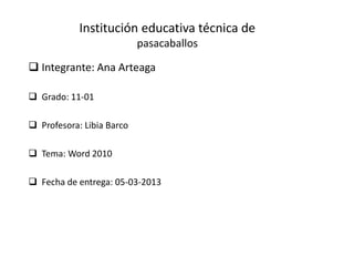 Institución educativa técnica de
                           pasacaballos

 Integrante: Ana Arteaga

 Grado: 11-01

 Profesora: Libia Barco

 Tema: Word 2010

 Fecha de entrega: 05-03-2013
 
