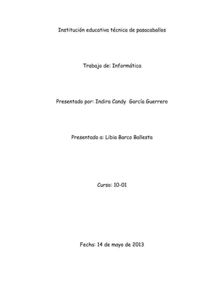 Institución educativa técnica de pasacaballos
Trabajo de: Informática
Presentado por: Indira Candy García Guerrero
Presentado a: Libia Barco Ballesta
Curso: 10-01
Fecha: 14 de mayo de 2013
 