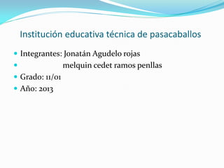 Institución educativa técnica de pasacaballos
 Integrantes: Jonatán Agudelo rojas
 melquin cedet ramos penllas
 Grado: 11/01
 Año: 2013
 