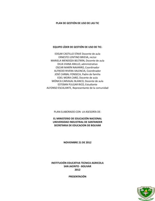 PLAN DE GESTIÓN DE USO DE LAS TIC




    EQUIPO LÍDER DE GESTIÓN DE USO DE TIC:

     EDGAR CASTILLO STAVE Docente de aula
         ERNESTO LENTINO BRIEVA, rector
   MARIELA MENDOZA BELTRÁN, Docente de aula
       DILIA VIANA ANILLO, administrativo
      OSCAR MARÍN NAVARRO, Coordinador
     ALFREDO RIVERA VALENCIA, Coordinador
     JOSÉ CARBAL FONSECA, Padre de familia
       EDEL MORA CARO, Docente de aula
    MÓNICA CARVAJAL BLANCO, Docente de aula
        ESTEBAN PULGAR RICO, Estudiante
ALFONSO ESCALANTE, Representante de la comunidad




     PLAN ELABORADO CON LA ASESORÍA DE:

    EL MINISTERIO DE EDUCACIÓN NACIONAL
    UNIVERSIDAD INDUSTRIAL DE SANTANDER
     SECRETARIA DE EDUCACION DE BOLIVAR




             NOVIEMBRE 21 DE 2012




   INSTITUCIÓN EDUCATIVA TECNICA AGRICOLA
             SAN JACINTO - BOLIVAR
                     2012

                 PRESENTACIÓN
 