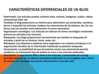 CARACTERÍSTICAS DIFERENCIALES DE UN BLOG
Hipermedia. Los artículos pueden contener texto, enlaces, imágenes, audios, vídeos,
animaciones flash, etc.
Facilidad. El blog proporciona un interfaz para administrar sus contenidos, coordinar,
borrar o reescribir los artículos, moderar los comentarios de los lectores, etc. de una
forma casi tan sencilla como administrar el correo electrónico.
Organización cronológica. Los artículos se ordenan de forma cronológica mostrando
primero los artículos más recientes.
Búsquedas. Los blogs proporcionan herramientas que facilitan la búsqueda de
entradas a partir de un término, fecha, autor, etc.
Metadatos. Las etiquetas o palabras clave asignadas a un artículo contribuyen a la
organización temática de la información facilitando su posterior búsqueda.
Comentarios. La posibilidad de que los lectores envíen sus comentarios permite
establecer un interesante flujo de debate en torno a los artículos publicados.
Suscripción. La suscripción RSS o Atom a los artículos y comentarios de un blog
permiten disponer de las últimas novedades publicadas en el navegador web o lector
de noticias sin necesidad de acceder directamente a ese sitio web.
 