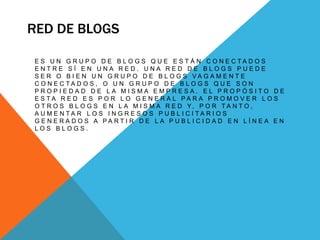 RED DE BLOGS
E S U N G R U P O D E B L O G S Q U E E S T Á N C O N E C T A D O S
E N T R E S Í E N U N A R E D . U N A R E D D E B L O G S P U E D E
S E R O B I E N U N G R U P O D E B L O G S V A G A M E N T E
C O N E C T A D O S , O U N G R U P O D E B L O G S Q U E S O N
P R O P I E D A D D E L A M I S M A E M P R E S A . E L P R O P Ó S I T O D E
E S T A R E D E S P O R L O G E N E R A L P A R A P R O M O V E R L O S
O T R O S B L O G S E N L A M I S M A R E D Y, P O R T A N T O ,
A U M E N T A R L O S I N G R E S O S P U B L I C I T A R I O S
G E N E R A D O S A P A R T I R D E L A P U B L I C I D A D E N L Í N E A E N
L O S B L O G S .
 