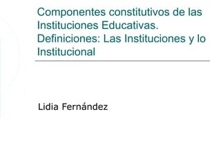 Componentes constitutivos de las
Instituciones Educativas.
Definiciones: Las Instituciones y lo
Institucional



Lidia Fernández
 