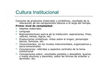 Cultura Institucional
Conjunto de productos materiales y simbólicos, resultado de la
   interacción de los componentes básicos a lo largo del tiempo.
Primer nival de complejidad:
 Objetos materiales
 Lenguaje
 Representaciones acerca de la institución: aspiraciones, fines,
   valores, tareas, logros, etc.
 Producciones simbólicas: mitos sobre el origen, personajes
   típicos, famosos, etc.
 Conocimientos: en los niveles instrumentales, organizativos y
   socio-emocionales
 Concepciones: referidas a aspectos centrales de la tarea
   institucional
 Concepciones sobre: resultados posibles y deseables, buenos
   y malos alumnos y docentes, sobre las formas de enseñar y
   aprender, etc.
 