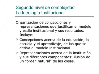 Segundo nivel de complejidad
La Ideología Institucional

Organización de concepciones y
  representaciones que justifican el modelo
  y estilo institucional y sus resultados.
  Incluye:
 Concepciones acerca de la educación, la
  escuela y el aprendizaje, de las que se
  deriva el modelo institucional
 Representaciones acerca de la institución
  y sus diferentes componentes: ilusión de
  un “orden natural” de las cosas.
 