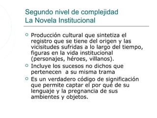 Segundo nivel de complejidad
La Novela Institucional
   Producción cultural que sintetiza el
    registro que se tiene del origen y las
    vicisitudes sufridas a lo largo del tiempo,
    figuras en la vida institucional
    (personajes, héroes, villanos).
   Incluye los sucesos no dichos que
    pertenecen a su misma trama
   Es un verdadero código de significación
    que permite captar el por qué de su
    lenguaje y la pregnancia de sus
    ambientes y objetos.
 
