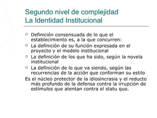 Segundo nivel de complejidad
La Identidad Institucional
 Definición consensuada de lo que el
  establecimiento es, a la que concurren:
 La definición de su función expresada en el
  proyecto y el modelo institucional
 La definición de los que ha sido, según la novela
  institucional
 La definición de lo que va siendo, según las
  recurrencias de la acción que conforman su estilo
Es el núcleo protector de la idiosincrasia y el reducto
  más profundo de la defensa contra la irrupción de
  estímulos que atentan contra el statu quo.
 