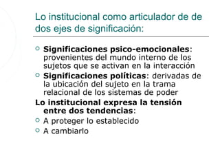 Lo institucional como articulador de de
dos ejes de significación:
 Significaciones psico-emocionales:
  provenientes del mundo interno de los
  sujetos que se activan en la interacción
 Significaciones políticas: derivadas de
  la ubicación del sujeto en la trama
  relacional de los sistemas de poder
Lo institucional expresa la tensión
  entre dos tendencias:
 A proteger lo establecido
 A cambiarlo
 