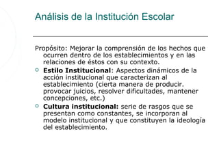 Análisis de la Institución Escolar


Propósito: Mejorar la comprensión de los hechos que
  ocurren dentro de los establecimientos y en las
  relaciones de éstos con su contexto.
 Estilo Institucional: Aspectos dinámicos de la
  acción institucional que caracterizan al
  establecimiento (cierta manera de producir.
  provocar juicios, resolver dificultades, mantener
  concepciones, etc.)
 Cultura institucional: serie de rasgos que se
  presentan como constantes, se incorporan al
  modelo institucional y que constituyen la ideología
  del establecimiento.
 