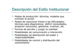 Descripción del Estilo Institucional
   Modos de producción: técnicas, modelos que
    orientan la acción
   Modos de reaccionar frente a las dificultades:
    técnicas para diagnosticar, definir necesidades,
    proponer soluciones, gestionar, evaliuar, etc.
   Formas de percibir y juzgar la realidad
   Modalidades de comunicación e interacción
   Modalidades de distribución del poder y
    responsabilidades
   Modalidades de control y distribución del
    conocimiento
 
