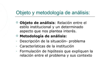Objeto y metodología de análisis:
   Objeto de análisis: Relación entre el
    estilo institucional y un determinado
    aspecto que nos plantea interés.
   Metodología de análisis:
-   Descripción de la situación- problema
-   Características de la institución
-   Formulación de hipótesis que expliquen la
    relación entre el problema y sus contexto
 