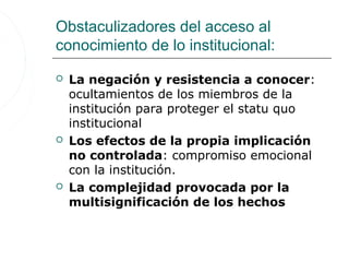 Obstaculizadores del acceso al
conocimiento de lo institucional:

   La negación y resistencia a conocer:
    ocultamientos de los miembros de la
    institución para proteger el statu quo
    institucional
   Los efectos de la propia implicación
    no controlada: compromiso emocional
    con la institución.
   La complejidad provocada por la
    multisignificación de los hechos
 