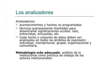 Los analizadores
Analizadores:
 acontecimientos y hechos no programados
 técnicas expresamente diseñadas para
  desentrañar significaciones ocultas: test,
  entrevistas, encuestas, etc.
 Cada hecho o conjunto de datos deben ser
  analizados en todos los ámbitos de expresión:
  individual, interpersonal, grupal, organizacional y
  comunitaria.

Metodología más adecuada: análisis de lo
  institucional como práctica de trabajo de los
  actores institucionales.
 