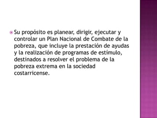  Supropósito es planear, dirigir, ejecutar y
 controlar un Plan Nacional de Combate de la
 pobreza, que incluye la prestación de ayudas
 y la realización de programas de estímulo,
 destinados a resolver el problema de la
 pobreza extrema en la sociedad
 costarricense.
 