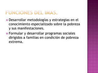  Desarrollar  metodologías y estrategias en el
  conocimiento especializado sobre la pobreza
  y sus manifestaciones.
 Formular y desarrollar programas sociales
  dirigidos a familias en condición de pobreza
  extrema.
 