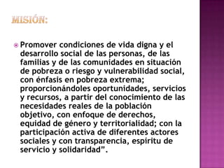  Promover  condiciones de vida digna y el
 desarrollo social de las personas, de las
 familias y de las comunidades en situación
 de pobreza o riesgo y vulnerabilidad social,
 con énfasis en pobreza extrema;
 proporcionándoles oportunidades, servicios
 y recursos, a partir del conocimiento de las
 necesidades reales de la población
 objetivo, con enfoque de derechos,
 equidad de género y territorialidad; con la
 participación activa de diferentes actores
 sociales y con transparencia, espíritu de
 servicio y solidaridad”.
 