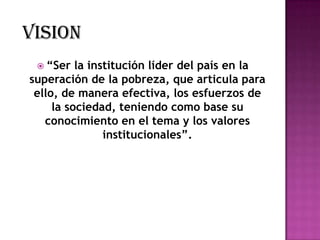 VISION
  “Ser   la institución líder del país en la
superación de la pobreza, que articula para
 ello, de manera efectiva, los esfuerzos de
     la sociedad, teniendo como base su
   conocimiento en el tema y los valores
                institucionales”.
 