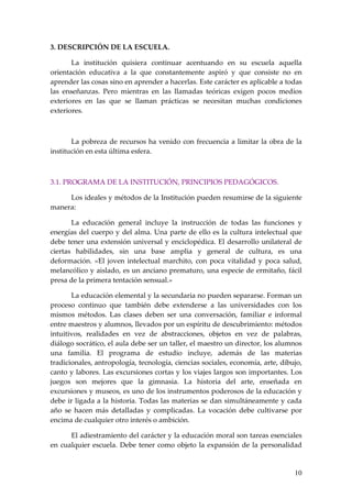 3. DESCRIPCIÓN DE LA ESCUELA.

       La institución quisiera continuar acentuando en su escuela aquella
orientación educativa a la que constantemente aspiró y que consiste no en
aprender las cosas sino en aprender a hacerlas. Este carácter es aplicable a todas
las enseñanzas. Pero mientras en las llamadas teóricas exigen pocos medios
exteriores en las que se llaman prácticas se necesitan muchas condiciones
exteriores.



       La pobreza de recursos ha venido con frecuencia a limitar la obra de la
institución en esta última esfera.



3.1. PROGRAMA DE LA INSTITUCIÓN, PRINCIPIOS PEDAGÓGICOS.

     Los ideales y métodos de la Institución pueden resumirse de la siguiente
manera:

       La educación general incluye la instrucción de todas las funciones y
energías del cuerpo y del alma. Una parte de ello es la cultura intelectual que
debe tener una extensión universal y enciclopédica. El desarrollo unilateral de
ciertas habilidades, sin una base amplia y general de cultura, es una
deformación. «El joven intelectual marchito, con poca vitalidad y poca salud,
melancólico y aislado, es un anciano prematuro, una especie de ermitaño, fácil
presa de la primera tentación sensual.»

       La educación elemental y la secundaria no pueden separarse. Forman un
proceso continuo que también debe extenderse a las universidades con los
mismos métodos. Las clases deben ser una conversación, familiar e informal
entre maestros y alumnos, llevados por un espíritu de descubrimiento: métodos
intuitivos, realidades en vez de abstracciones, objetos en vez de palabras,
diálogo socrático, el aula debe ser un taller, el maestro un director, los alumnos
una familia. El programa de estudio incluye, además de las materias
tradicionales, antropología, tecnología, ciencias sociales, economía, arte, dibujo,
canto y labores. Las excursiones cortas y los viajes largos son importantes. Los
juegos son mejores que la gimnasia. La historia del arte, enseñada en
excursiones y museos, es uno de los instrumentos poderosos de la educación y
debe ir ligada a la historia. Todas las materias se dan simultáneamente y cada
año se hacen más detalladas y complicadas. La vocación debe cultivarse por
encima de cualquier otro interés o ambición.

      El adiestramiento del carácter y la educación moral son tareas esenciales
en cualquier escuela. Debe tener como objeto la expansión de la personalidad


                                                                                10
 