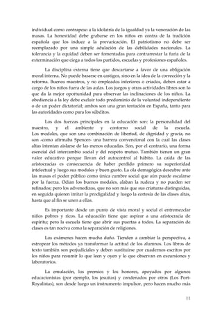 individual como contrapeso a la idolatría de la igualdad ya la veneración de las
masas. La honestidad debe grabarse en los niños en contra de la tradición
española que los induce a la prevaricación. El patriotismo no debe ser
reemplazado por una simple adulación de las debilidades nacionales. La
tolerancia y la equidad deben ser fomentadas para contrarrestar la furia de la
exterminación que ciega a todos los partidos, escuelas y profesiones españoles.

       La disciplina externa tiene que descartarse a favor de una obligación
moral interna. No puede basarse en castigos, sino en la idea de la corrección y la
reforma. Buenos maestros, y no empleados inferiores o criados, deben estar a
cargo de los niños fuera de las aulas. Los juegos y otras actividades libres son lo
que da la mejor oportunidad para observar las inclinaciones de los niños. La
obediencia a la ley debe excluir todo predominio de la voluntad independiente
o de un poder dictatorial; ambos son una gran tentación en España, tanto para
las autoridades como para los súbditos.

        Los dos fuerzas principales en la educación son: la personalidad del
maestro,     y    el   ambiente    y   contorno    social    de    la    escuela.
Los modales, que son una combinación de libertad, de dignidad y gracia, no
son -como afirmaba Spencer- una barrera convencional con la cual las clases
altas intentan aislarse de las menos educadas. Son, por el contrario, una forma
esencial del intercambio social y del respeto mutuo. También tienen un gran
valor educativo porque llevan del autocontrol al hábito. La caída de las
aristocracias es consecuencia de haber perdido primero su superioridad
intelectual y luego sus modales y buen gusto. La ola demagógica descubre ante
las masas el poder público como única cumbre social que aún puede escalarse
por la fuerza. Odian los buenos modales, alaban la rudeza y no pueden ser
refinados; pero los advenedizos, que no son más que sus criaturas distinguidas,
en seguida quieren imitar la prodigalidad y luego la cortesía de las clases altas,
hasta que al fin se unen a ellas.

       Es importante desde un punto de vista moral y social el entremezclar
niños pobres y ricos. La educación tiene que aspirar a una aristocracia de
espíritu; pero la escuela tiene que abrir sus puertas a todos. La separación de
clases es tan nociva como la separación de religiones.

       Los exámenes hacen mucho daño. Tienden a cambiar la perspectiva, a
estropear los métodos ya transformar la actitud de los alumnos. Los libros de
texto también son perjudiciales y deben sustituirse por cuadernos escritos por
los niños para resumir lo que leen y oyen y lo que observan en excursiones y
laboratorios.

      La emulación, los premios y los honores, apoyados por algunos
educacionistas (por ejemplo, los jesuitas) y condenados por otros (Los Port-
Royalistas), son desde luego un instrumento impulsor, pero hacen mucho más


                                                                                11
 