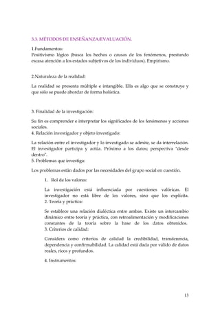 3.3. MÉTODOS DE ENSEÑANZA/EVALUACIÓN.

1.Fundamentos:
Positivismo lógico (busca los hechos o causas de los fenómenos, prestando
escasa atención a los estados subjetivos de los individuos). Empirismo.


2.Naturaleza de la realidad:

La realidad se presenta múltiple e intangible. Ella es algo que se construye y
que sólo se puede abordar de forma holística.



3. Finalidad de la investigación:

Su fin es comprender e interpretar los significados de los fenómenos y acciones
sociales.
4. Relación investigador y objeto investigado:

La relación entre el investigador y lo investigado se admite, se da interrelación.
El investigador participa y actúa. Próximo a los datos; perspectiva "desde
dentro".
5. Problemas que investiga:

Los problemas están dados por las necesidades del grupo social en cuestión.

      1. Rol de los valores:

      La investigación está influenciada por cuestiones valóricas. El
      investigador no está libre de los valores, sino que los explícita.
      2. Teoría y práctica:

      Se establece una relación dialéctica entre ambas. Existe un intercambio
      dinámico entre teoría y práctica, con retroalimentación y modificaciones
      constantes de la teoría sobre la base de los datos obtenidos.
      3. Criterios de calidad:

      Considera como criterios de calidad la credibilidad, transferencia,
      dependencia y confirmabilidad. La calidad está dada por válido de datos
      reales, ricos y profundos.

      4. Instrumentos:




                                                                               13
 