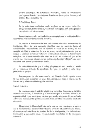 Utiliza estrategias de naturaleza cualitativa, como la observación
       participante, la entrevista informal, los diarios, los registros de campo, el
       análisis de documentos, etc.

       5. Análisis de datos:

       Es de naturaleza cualitativa; suele implicar varias etapas: reducción,
       categorización, representación, validación e interpretación. Es un proceso
       de carácter cíclico interactivo.

      Podemos comprender mejor el sistema pedagógico de la Institución Libre
recordando su elección metafísica y filosófica.

       Se concibe al hombre en la base del sistema educativo, nutriéndose la
Institución Libre de una corriente filosófica que se remonta hasta el
Renacimiento, considerando que el hombre es valor en sí mismo, no un
servidor de Dios o miembro de una sociedad. No significando esto que se
niegue la vocación espiritual y el papel social del ser humano. El hombre será
completo, un hombre considerado como un todo: un hombre al que se ha
puesto más empeño en educar que en instruir, un hombre “clásico”, que sabe
escuchar, leer, pensar y decir lo que piensa.

      La Institución admite que la pedagogía puede ser una ciencia, la ciencia
de la psicología infantil: la psicología del niño es global, el niño tiene
personalidad propia.

       Por otra parte, las relaciones entre la vida filosófica, la del espíritu y aun
la vida moral, son estrechas. De estas dos afirmaciones nace el empeño de la
Institución por la educación integral e intuitiva.

Método Intuitivo.

       La enseñanza por el método intuitivo se remonta a Rousseau; y significa
sustituir la coacción, la obligación y el mecanismo por el esfuerzo personal, la
espontaneidad y por un trabajo escolar que resulta atrayente. Es un método
activo que nos recuerda que la educación de un ser libre no consiste en el arte
de repetir.

       El respeto a la libertad del niño es la base de esta enseñanza: se espera
dar al niño el sentido de la libertad y hacerle aprender a hacer buen uso de ella.
Obteniendo así una doble formación: la de la inteligencia y la del carácter.
Instrucción y educación están profundamente mezcladas en la enseñanza
intuitiva.




                                                                                  14
 