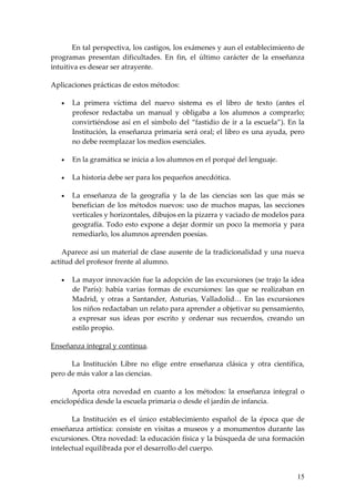 En tal perspectiva, los castigos, los exámenes y aun el establecimiento de
programas presentan dificultades. En fin, el último carácter de la enseñanza
intuitiva es desear ser atrayente.

Aplicaciones prácticas de estos métodos:

   •   La primera víctima del nuevo sistema es el libro de texto (antes el
       profesor redactaba un manual y obligaba a los alumnos a comprarlo;
       convirtiéndose así en el símbolo del “fastidio de ir a la escuela”). En la
       Institución, la enseñanza primaria será oral; el libro es una ayuda, pero
       no debe reemplazar los medios esenciales.

   •   En la gramática se inicia a los alumnos en el porqué del lenguaje.

   •   La historia debe ser para los pequeños anecdótica.

   •   La enseñanza de la geografía y la de las ciencias son las que más se
       benefician de los métodos nuevos: uso de muchos mapas, las secciones
       verticales y horizontales, dibujos en la pizarra y vaciado de modelos para
       geografía. Todo esto expone a dejar dormir un poco la memoria y para
       remediarlo, los alumnos aprenden poesías.

    Aparece así un material de clase ausente de la tradicionalidad y una nueva
actitud del profesor frente al alumno.

   •   La mayor innovación fue la adopción de las excursiones (se trajo la idea
       de París): había varias formas de excursiones: las que se realizaban en
       Madrid, y otras a Santander, Asturias, Valladolid… En las excursiones
       los niños redactaban un relato para aprender a objetivar su pensamiento,
       a expresar sus ideas por escrito y ordenar sus recuerdos, creando un
       estilo propio.

Enseñanza integral y continua.

      La Institución Libre no elige entre enseñanza clásica y otra científica,
pero de más valor a las ciencias.

       Aporta otra novedad en cuanto a los métodos: la enseñanza integral o
enciclopédica desde la escuela primaria o desde el jardín de infancia.

       La Institución es el único establecimiento español de la época que de
enseñanza artística: consiste en visitas a museos y a monumentos durante las
excursiones. Otra novedad: la educación física y la búsqueda de una formación
intelectual equilibrada por el desarrollo del cuerpo.


                                                                              15
 