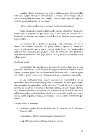 Las clases duran 45 minutos y se evita el trabajo después de las comidas,
se les lleva a jugar, para que el niño relacione la felicidad con el colegio. Se hace
que el niño pruebe en todos los campos, pues se piensa que así elegirá la
profesión que más le guste y le convenga.

       Niños y niñas estudian juntos para que exista más naturalidad.

       Todas estas propuestas absorbían mucho tiempo a los niños y los padres
comenzaron a quejarse de que veían poco a sus hijos: la solución de la
Institución es redactar un prospecto anual donde las familias sepan a qué se
comprometen.

       La formación de los profesores preocupa a la Institución, por eso se
forman las Escuelas Normales. Se quiere además, ayudar al profesor a
conservar su formación, por lo que se reúnen a hablar de sus experiencias, sobre
publicaciones, cuestiones pedagógicas,… Pero la Institución tiene problemas
para reclutar sucesores, pues paga poco a nada y no todo el mundo puede
trabajar gratis.

Enseñanza moral.

       La Institución da importancia a la educación moral, dicen que es una
institución de enseñanza laica, es decir, distingue el terreno de la razón y el del
dogma y concede a cada uno de ellos un valor independiente. Lo que se quiere
sobre todo es que el valor propio e independiente de la ciencia sea reconocido.

       Es una Institución laica, siendo sinónimo de neutralidad y no de
agresividad anticlerical; evita influir sobre la conciencia del niño, pero respeta
sus convicciones enseñándoles así la tolerancia. Pero el laicismo no significa
ausencia de moral. La enseñanza de la moral natural, que debe llegar a formar
en el niño una conciencia escrupulosa, es el resultado de los mil detalles de la
vida cotidiana. Los castigos también han de tener un sentido moral: hacer que el
niño se sienta culpable, el verdadero castigo es lo que el niño experimenta por
su falta.

Los resultados de todo esto:

   •   Cuantitativamente fueron satisfactorios, se empezó con 59 alumnos,
       llegando a 250.

   •   Los resultados de los exámenes fueron satisfactorios.

   •   Se aportaron procedimientos pedagógicos nuevos.




                                                                                  16
 