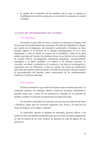 •   Se quejan de la extensión de los estudios, por lo que se suprime el
       bachillerato (no resolvió nada), pero sí se resintió la enseñanza en cuanto
       a calidad.




3.4. PAPEL DEL PROFESOR/PAPEL DEL ALUMNO.

       3.4.1. El profesor

        El maestro es para ellos el centro, el punto de referencia, el órgano vital
del proceso de transformación que acometen. Su lucha por dignificar su figura,
por sacarle de la indigencia, por formarle y potenciarle al máximo no tiene
paralelo alguno en la historia de la España contemporánea. Él es lo más
importante, y todo lo demás se evapora en la inutilidad si falta él. Su ideal
estaba muy lejos del maestro de primeras letras al uso: habrían de ser también
de regular cultura, investigadores, éticamente ejemplares, vocacionalmente
entregados a su labor, sensibles a lo estético y de maneras correctas. La
vocación, severidad y probidad en la conducta y las dotes de investigación y
exposición eran los elementos a tener en cuenta. En todas las fundaciones
derivadas del espíritu institucionalista se trataba de evitar por todos los medios
la burocratización del maestro como consecuencia de los nombramientos
vitalicios y la falta de estímulos.


       3.4.2. El alumno

       El ideal consistiría en que todos los alumnos nuevos fuesen párvulos. La
matricula continua, sin embargo, abierta a todas las secciones, admitiendo a
aquellos niños que, a juicio de los profesores y después de un periodo de
prueba, se hallan en situación de aprovechar las labores de clase.

       Los derechos mensuales de matricula son, para las secciones de párvulos
e inferiores, 25pts; para las secciones superiores son 30 pts y 10 más por las
clases de lenguas vivas (ingles o alemán).

       La institución opuesta al régimen de internado, procura ofrecer a los
padres de fuera de Madrid facilidades para que le envíen sus hijos organizando
la vida en familia de un corto número de alumnos en casa de alguno de sus
profesores.




                                                                                17
 