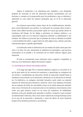 Aspira la institución a no abandonar por completo a sus discípulos
después de recorrido el ciclo de educación general, ayudándolos con sus
lecciones y consejos en la preparación para las profesiones a que se destinan y
aplicando en este orden los mismos principios que en el de la educación
general.

      Los alumnos aprovechan ciertas clases de los establecimientos oficiales,
pero cursan libremente sus estudios. La institución les aconseja sobre el plan y
modo como deben hacerlos, procurando suplir los vacios que pueda ofrecer la
enseñanza del Estado. Se les obliga a ejercitarse en trabajos relaticos a su
especialidad, cada vez con mayores exigencias conforme va adelantando a sus
estudios. Por último se procuran que no pierdan de vista en absoluto la unidad
y universalidad del saber, y sigan todos los años algún curso, oficial o privado,
enteramente ajeno a aquella especialidad.

      La institución siente la deficiencia de sus medios de todas clases para dar
cima a su obra. En esta, únicamente le satisfacen los principios a que procura
acomodarse en lo posible y la conciencia de no omitir esfuerzo alguno para
mejorarla.

      El niño es considerado como individuo único, original e irrepetible, el
niño era, en la Institución, objeto del máximo respeto.

3.5. MATERIALES DIDÁCTICOS/RECURSOS.

      A lo largo del siglo XX, el material didáctico impreso se convirtió en el
eje de gran parte de las acciones de enseñanza y aprendizaje en cualquiera de
los niveles y modalidades de educación. Desde la educación infantil hasta la
enseñanza universitaria; en la educación a distancia, en la educación no formal,
etc. En definitiva, en cualquier actividad formativa suele existir un material
impreso de referencia para docentes y alumnos. Unas veces adoptan el formato
de un conjunto de fichas de actividades (como en la citada educación infantil);
otras veces el formato de un manual (como en la enseñanza universitaria); otras
como una guía práctica (como en un texto de enseñanza de habilidades
prácticas como por ejemplo para aprender a escribir a máquina o para manejar
un determinado software); otras veces como material de autoaprendizaje (como
en el caso de la educación a distancia), o como los libros de texto (material
propio de la enseñanza primaria y secundaria).




                                                                              18
 