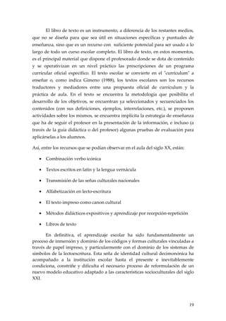 El libro de texto es un instrumento, a diferencia de los restantes medios,
que no se diseña para que sea útil en situaciones específicas y puntuales de
enseñanza, sino que es un recurso con suficiente potencial para ser usado a lo
largo de todo un curso escolar completo. El libro de texto, en estos momentos,
es el principal material que dispone el profesorado donde se dota de contenido
y se operativizan en un nivel práctico las prescripciones de un programa
curricular oficial específico. El texto escolar se convierte en el "currículum" a
enseñar o, como indica Gimeno (1988), los textos escolares son los recursos
traductores y mediadores entre una propuesta oficial de currículum y la
práctica de aula. En el texto se encuentra la metodología que posibilita el
desarrollo de los objetivos, se encuentran ya seleccionados y secuenciados los
contenidos (con sus definiciones, ejemplos, interrelaciones, etc.), se proponen
actividades sobre los mismos, se encuentra implícita la estrategia de enseñanza
que ha de seguir el profesor en la presentación de la información, e incluso (a
través de la guía didáctica o del profesor) algunas pruebas de evaluación para
aplicárselas a los alumnos.

Así, entre los recursos que se podían observar en el aula del siglo XX, están:

   •   Combinación verbo icónica

   •   Textos escritos en latín y la lengua vernácula

   •   Transmisión de las señas culturales nacionales

   •   Alfabetización en lecto-escritura

   •   El texto impreso como canon cultural

   •   Métodos didácticos expositivos y aprendizaje por recepción-repetición

   •   Libros de texto

       En definitiva, el aprendizaje escolar ha sido fundamentalmente un
proceso de inmersión y dominio de los códigos y formas culturales vinculadas a
través de papel impreso, y particularmente con el dominio de los sistemas de
símbolos de la lectoescritura. Esta seña de identidad cultural decimonónica ha
acompañado a la institución escolar hasta el presente e inevitablemente
condiciona, constriñe y dificulta el necesario proceso de reformulación de un
nuevo modelo educativo adaptado a las características socioculturales del siglo
XXI.




                                                                                 19
 