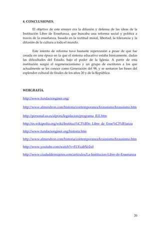 4. CONCLUSIONES.

       El objetivo de este ensayo era la difusión y defensa de las ideas de la
Institución Libre de Enseñanza, que buscaba una reforma social y política a
través de la enseñanza, basada en la rectitud moral, libertad, la tolerancia y la
difusión de la cultura a todo el mundo.

       Este intento de reforma tuvo bastante repercusión a pesar de que fue
creada en una época en la que el sistema educativo estaba básicamente, dadas
las dificultades del Estado, bajo el poder de la Iglesia. A partir de esta
institución surgió el regeneracionismo y un grupo de escritores a los que
actualmente se les conoce como Generación del 98, y se sentaron las bases del
esplendor cultural de finales de los años 20 y de la República.




WEBGRAFÍA.

http://www.fundacionginer.org/

http://www.almendron.com/historia/contemporanea/krausismo/krausismo.htm

http://personal.us.es/alporu/legislacion/programa_ILE.htm

http://es.wikipedia.org/wiki/Instituci%C3%B3n_Libre_de_Ense%C3%B1anza

http://www.fundacionginer.org/historia.htm

http://www.almendron.com/historia/contemporanea/krausismo/krausismo.htm

http://www.youtube.com/watch?v=FLVcabNr2x0

http://www.ciudaddemujeres.com/articulos/La-Institucion-Libre-de-Ensenanza




                                                                              20
 