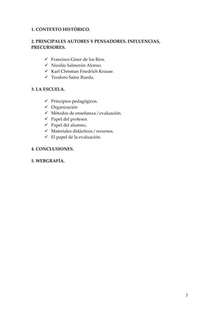 1. CONTEXTO HISTÓRICO.

2. PRINCIPALES AUTORES Y PENSADORES. INFLUENCIAS,
PRECURSORES.

        Francisco Giner de los Ríos.
        Nicolás Salmerón Alonso.
        Karl Christian Friedrich Krause.
        Teodoro Sainz Rueda.

3. LA ESCUELA.

        Principios pedagógicos.
        Organización
        Métodos de enseñanza / evaluación.
        Papel del profesor.
        Papel del alumno,
        Materiales didácticos / recursos.
        El papel de la evaluación.

4. CONCLUSIONES.

5. WEBGRAFÍA.




                                                    3
 