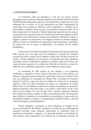 1. CONTEXTO HISTORICO.

       La Institución Libre de Enseñanza o ILE fue un famoso intento
pedagógico que se realizó en España, inspirado en la filosofía de Karl Christian
Friedrich Krause (Krausismo) que tuvo una repercusión excepcional en la vida
intelectual de la nación, en la que desempeñó una labor fundamental de
renovación. Fue fundada en 1876 por varios catedráticos y auxiliares de la
Universidad e Instituto (entre los que se encontraban Francisco Giner de los
Ríos, Gumersindo de Azcárate y Nicolás Salmerón), separados de sus clases a
consecuencia de su protesta contra los decretos de Instrucción pública de 1875,
atentatorios de la libertad de la cátedra, por defender la libertad de cátedra y
negarse a ajustar sus enseñanzas a los dogmas oficiales en materia religiosa,
política o moral. La institución está apartada de apasionamientos y discordias,
de cuanto no sea, en suma, la elaboración y la práctica de sus ideales
pedagógicos.

       El desenlace de la Primera Cuestión Universitaria tiene lugar en enero de
1868, cuando, tras una larga serie de incidentes, el ministro de Fomento,
marqués de Orovio, separa de sus cátedras a Julián Sanz del Río, Fernando de
Castro y Nicolás Salmerón, por no firmar un manifiesto que ellos consideran
atentatorio contra la libertad de enseñanza. Francisco Giner de los Ríos, que
acaba de tomar posesión de su cátedra de Filosofía del Derecho, no duda en
adherirse a los catedráticos separados y correr también la misma suerte.

        La revolución de 1868 repone, en sus cátedras, a los profesores
destituidos y suspensos; Castro ocupa el Rectorado de la Universidad, y él
mismo y el grupo krausista realizan una gran labor en pro de la cultura. Pero,
una vez restaurada la monarquía de Alfonso XII, el ministro de Fomento,
Manuel de Orovio, exige una serie de medidas de control de la enseñanza
superior, contra las cuales protestan, de nuevo, los catedráticos de talante
liberal. Esta vez el Gobierno es más duro; se abren expedientes, se encarcela a
algunos profesores -entre ellos Giner- y se confina a otros (1875). Al fin, se les
priva de sus cátedras. En vista de ello, Giner, Azcárate, Salmerón, Montero
Ríos, Figuerola, etcétera, fundan, en 1876, una Institución Libre de Enseñanza,
que se dedica a la superior y a la secundaria, en un principio, y cuyo credo es la
neutralidad religiosa y política y la independencia total del Estado y de toda
comunión religiosa o escuela-filosófica.

      Fueron obligados a proseguir su tarea educadora al margen de los
centros universitarios del Estado, mediante la creación de un establecimiento
educativo privado, cuyas primeras experiencias se orientaron hacia la
enseñanza universitaria y, después, a la educación primaria y secundaria. Su
obra interna, viene ocupándose en la reforma de la educación nacional, de



                                                                                4
 