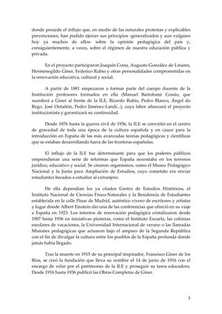 donde procede el influjo que, en medio de las naturales protestas y explicables
prevenciones, han podido ejercer sus principios -generalizados y aun vulgares
hoy ya muchos de ellos- sobre la opinión pedagógica del país y,
consiguientemente, a veces, sobre el régimen de nuestra educación pública y
privada.

       En el proyecto participaron Joaquín Costa, Augusto González de Linares,
Hermenegildo Giner, Federico Rubio y otras personalidades comprometidas en
la renovación educativa, cultural y social.

       A partir de 1881 empezaron a formar parte del cuerpo docente de la
Institución profesores formados en ella (Manuel Bartolomé Cossío, que
sucederá a Giner al frente de la ILE, Ricardo Rubio, Pedro Blanco, Ángel do
Rego, José Ontañón, Pedro Jiménez-Landi...), cuya labor afianzará el proyecto
institucionista y garantizará su continuidad.

       Desde 1876 hasta la guerra civil de 1936, la ILE se convirtió en el centro
de gravedad de toda una época de la cultura española y en cauce para la
introducción en España de las más avanzadas teorías pedagógicas y científicas
que se estaban desarrollando fuera de las fronteras españolas.

       El influjo de la ILE fue determinante para que los poderes públicos
emprendieran una serie de reformas que España necesitaba en los terrenos
jurídico, educativo y social. Se crearon organismos, como el Museo Pedagógico
Nacional y la Junta para Ampliación de Estudios, cuyo cometido era enviar
estudiantes becados a estudiar al extranjero.

       De ella dependían los ya citados Centro de Estudios Históricos, el
Instituto Nacional de Ciencias Físico-Naturales y la Residencia de Estudiantes
establecida en la calle Pinar de Madrid, auténtico vivero de escritores y artistas
y lugar donde Albert Einstein dio una de las conferencias que ofreció en su viaje
a España en 1923. Los intentos de renovación pedagógica cristalizaron desde
1907 hasta 1936 en iniciativas pioneras, como el Instituto Escuela, las colonias
escolares de vacaciones, la Universidad Internacional de verano o las llamadas
Misiones pedagógicas que actuaron bajo el amparo de la Segunda República
con el fin de divulgar la cultura entre los pueblos de la España profunda donde
jamás había llegado.

       Tras la muerte en 1915 de su principal inspirador, Francisco Giner de los
Ríos, se creó la fundación que lleva su nombre el 14 de junio de 1916 con el
encargo de velar por el patrimonio de la ILE y proseguir su tarea educadora.
Desde 1916 hasta 1936 publicó las Obras Completas de Giner.




                                                                                5
 