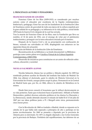 2. PRINCIPALES AUTORES Y PENSADORES.

FRANCISCO GINER DE LOS RÍOS
       Francisco Giner de los Ríos (1839-1915) es considerado por muchos
autores como el educador por excelencia de la España contemporánea.
Intelectual y pedagogo, Giner fue uno de los fundadores de la Institución Libre
de Enseñanza centro de gravedad de toda una época de la cultura española por
la gran calidad de su pedagogía y su influencia en la vida política y social desde
1876 hasta la Guerra Civil, después de la cual fue cerrada.
Tras la muerte de Francisco Giner de los Ríos, nace la Fundación que lleva su
nombre, el 14 de junio de 1916, con el encargo de velar por el patrimonio
institucionista y proseguir con la tarea educadora iniciada por el maestro.
       Después de la Guerra Civil y de su proscripción con confiscación de
bienes, reanuda sus actividades en 1978, desplegando sus esfuerzos en las
siguientes líneas de actuación:
Publicación del Boletín de la Institución Libre de Enseñanza
       Reconstrucción de su biblioteca y su fondo documental. La Biblioteca
participa como centro piloto en el Archivo Virtual de la Cultura Española
Contemporánea, (1868-1936).
       Desarrollo de iniciativas para constituirse en un centro de reflexión sobre
cultura, educación y sociedad.


NICOLAS SALMERÓN ALONSO

       Nicolás Salmerón Alonso fue un político y filósofo español. En 1859 fue
nombrado profesor auxiliar de filosofía del instituto San Isidro de Madrid. En
1864, tras obtener el doctorado, ganó la cátedra de Historia Universal en la
Universidad de Oviedo, aunque jamás ocupó la plaza. Permaneció en la Central
de Madrid hasta que, por fin, en 1866, obtuvo la cátedra de Metafísica en la
misma.

      Desde bien joven conoció el krausismo que le influyó decisivamente en
su vida posterior, hasta que evolucionó hacia el positivismo. Afiliado al Partido
Democrático, publicó diversos artículos políticos en los diarios La Discusión y
La Democracia, siendo detenido durante el reinado de Isabel II el 13 de julio de
1867 por sus ideas políticas junto a Pi i Margall entre otros, permaneciendo
cinco meses preso.

       Con la Revolución de 1868 se traslada a Madrid, donde es repuesto en la
cátedra de la que había sido separado a principios de año y participa en las
juntas revolucionarias. En 1869 se presenta a diputado por la provincia de
Almería pero es derrotado. En 1871 es elegido diputado a las Cortes Generales
por la provincia de Badajoz. Partidario del republicanismo, fue defensor de un


                                                                                7
 